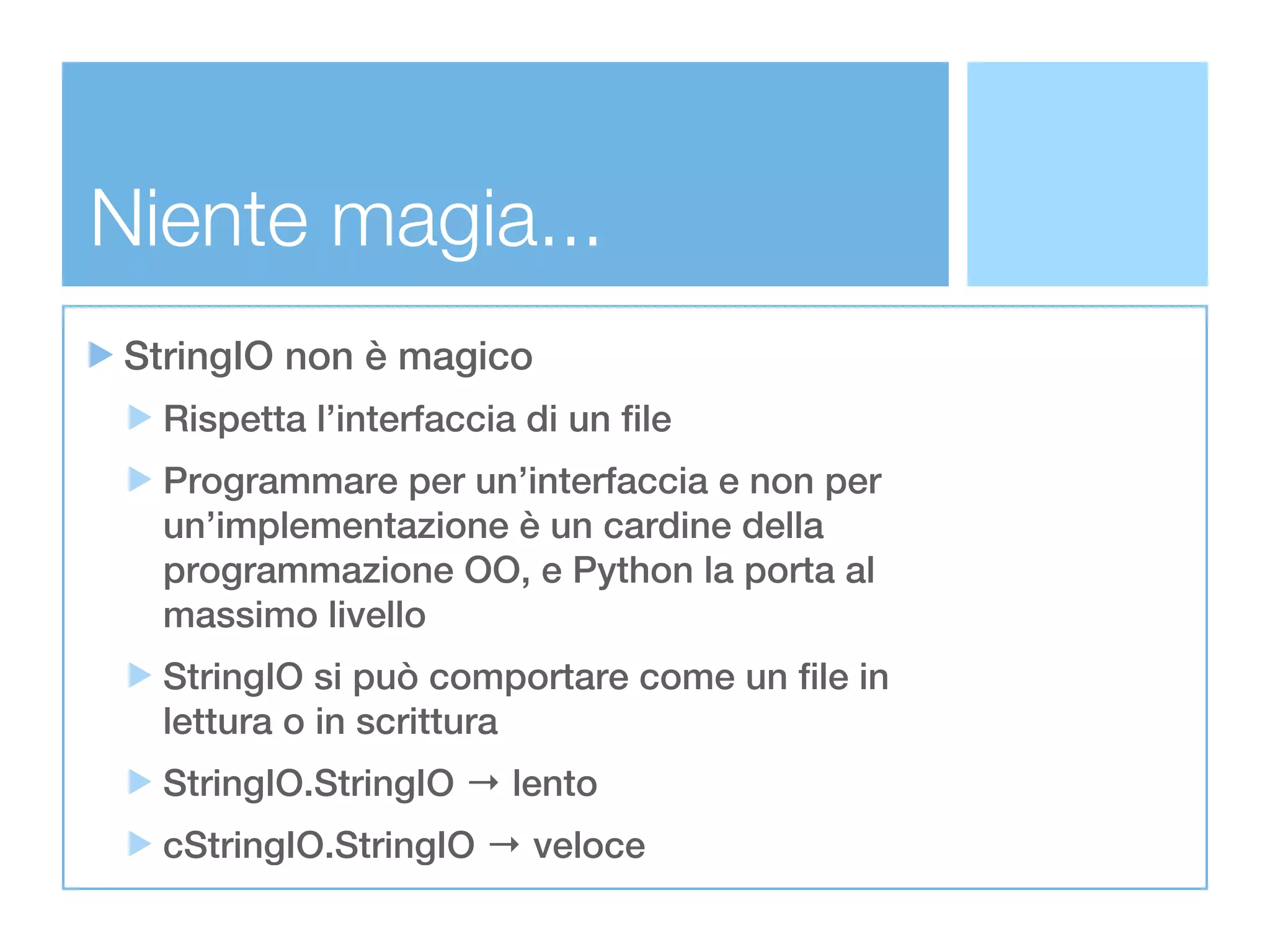 Niente magia...
 StringIO non è magico
   Rispetta l’interfaccia di un file
   Programmare per un’interfaccia e non per
   un’implementazione è un cardine della
   programmazione OO, e Python la porta al
   massimo livello
   StringIO si può comportare come un file in
   lettura o in scrittura
   StringIO.StringIO → lento
   cStringIO.StringIO → veloce
 