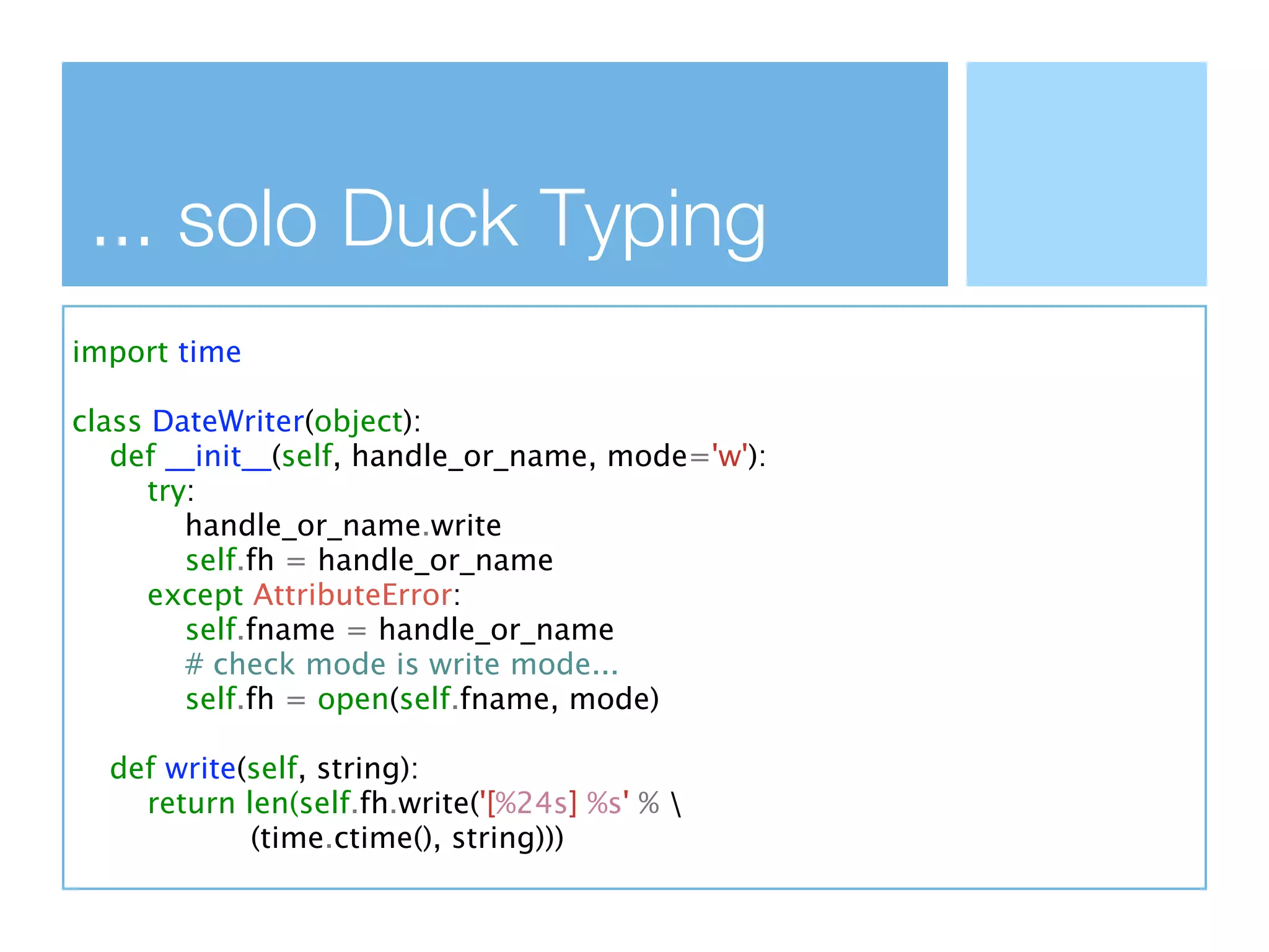 ... solo Duck Typing
import time

class DateWriter(object):
   def __init__(self, handle_or_name, mode='w'):
      try:
         handle_or_name.write
         self.fh = handle_or_name
      except AttributeError:
         self.fname = handle_or_name
         # check mode is write mode...
         self.fh = open(self.fname, mode)

  def write(self, string):
    return len(self.fh.write('[%24s] %s' % 
            (time.ctime(), string)))
 