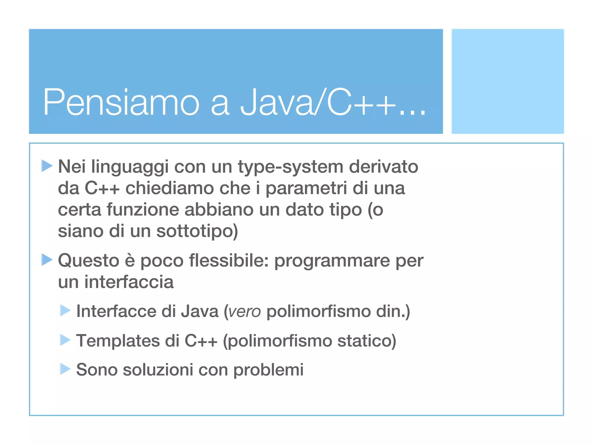 Pensiamo a Java/C++...
Nei linguaggi con un type-system derivato
da C++ chiediamo che i parametri di una
certa funzione abbiano un dato tipo (o
siano di un sottotipo)
Questo è poco flessibile: programmare per
un interfaccia
  Interfacce di Java (vero polimorfismo din.)
  Templates di C++ (polimorfismo statico)
  Sono soluzioni con problemi
 