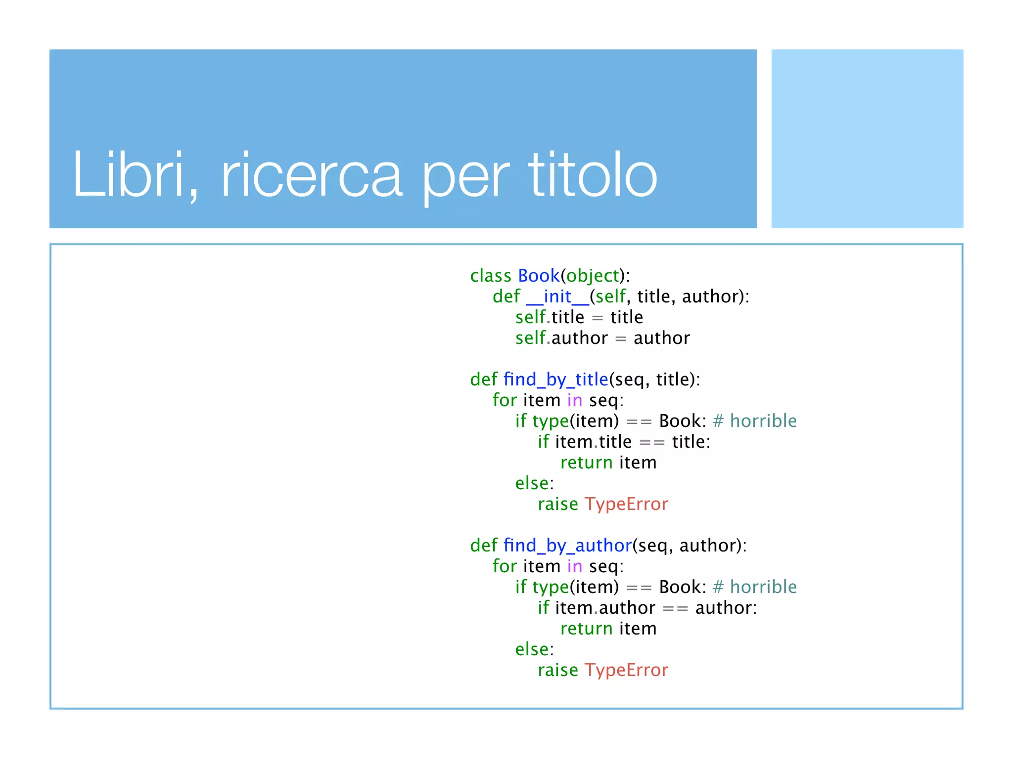 Libri, ricerca per titolo
                class Book(object):
                   def __init__(self, title, author):
                      self.title = title
                      self.author = author

                def ﬁnd_by_title(seq, title):
                  for item in seq:
                     if type(item) == Book: # horrible
                         if item.title == title:
                             return item
                     else:
                         raise TypeError

                def ﬁnd_by_author(seq, author):
                  for item in seq:
                     if type(item) == Book: # horrible
                         if item.author == author:
                             return item
                     else:
                         raise TypeError
 