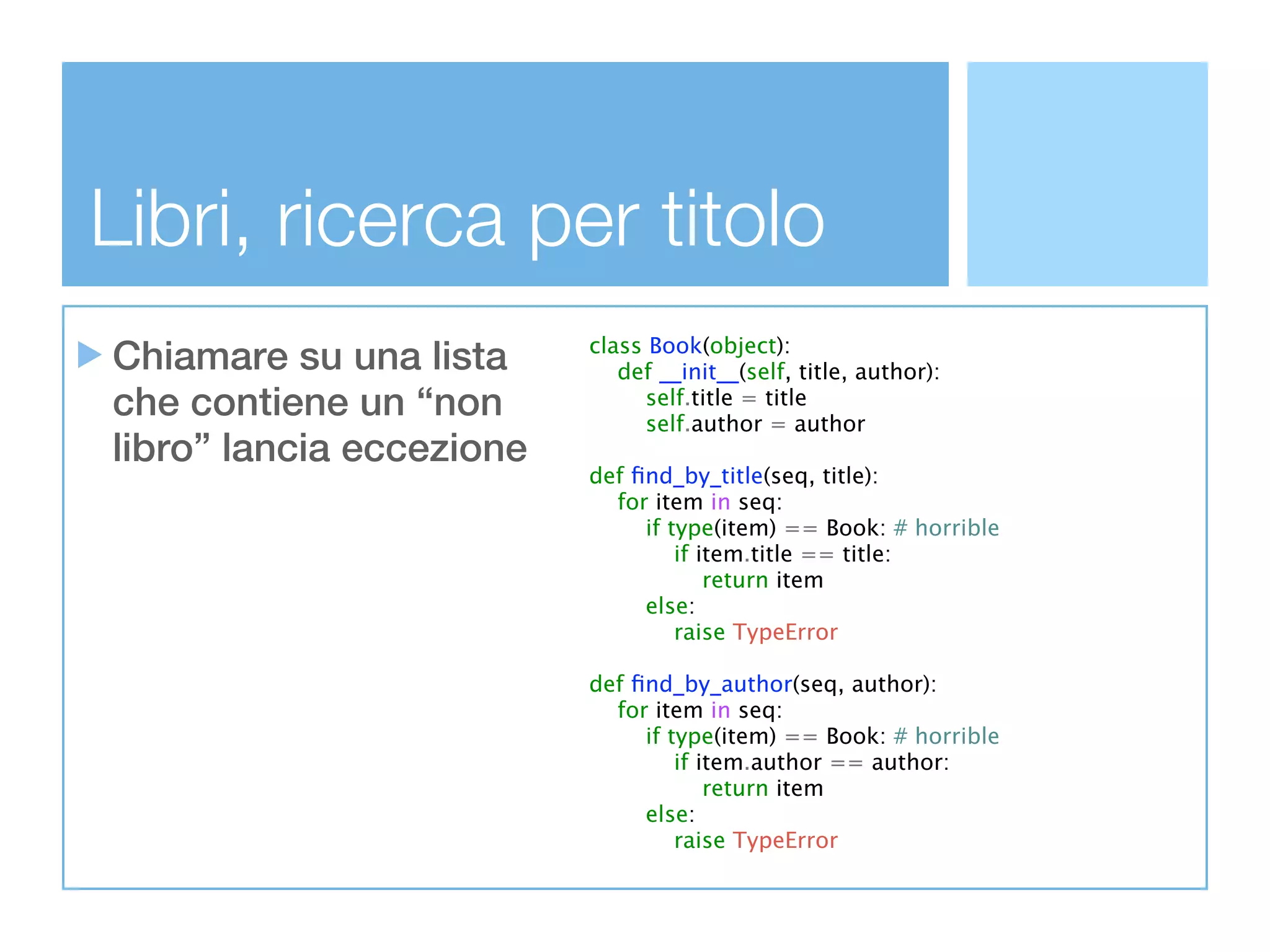 Libri, ricerca per titolo
Chiamare su una lista     class Book(object):
                             def __init__(self, title, author):
che contiene un “non            self.title = title
                                self.author = author
libro” lancia eccezione
                          def ﬁnd_by_title(seq, title):
                            for item in seq:
                               if type(item) == Book: # horrible
                                   if item.title == title:
                                       return item
                               else:
                                   raise TypeError

                          def ﬁnd_by_author(seq, author):
                            for item in seq:
                               if type(item) == Book: # horrible
                                   if item.author == author:
                                       return item
                               else:
                                   raise TypeError
 