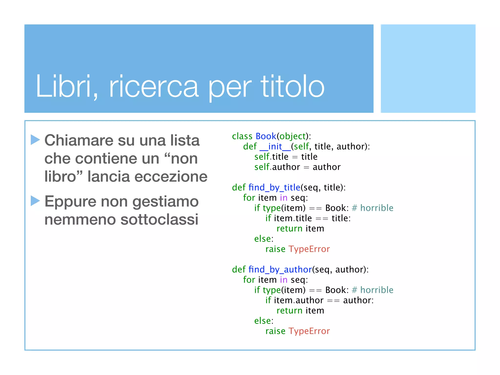 Libri, ricerca per titolo
Chiamare su una lista     class Book(object):
                             def __init__(self, title, author):
che contiene un “non            self.title = title
                                self.author = author
libro” lancia eccezione
                          def ﬁnd_by_title(seq, title):
Eppure non gestiamo         for item in seq:
                               if type(item) == Book: # horrible
nemmeno sottoclassi                if item.title == title:
                                       return item
                               else:
                                   raise TypeError

                          def ﬁnd_by_author(seq, author):
                            for item in seq:
                               if type(item) == Book: # horrible
                                   if item.author == author:
                                       return item
                               else:
                                   raise TypeError
 