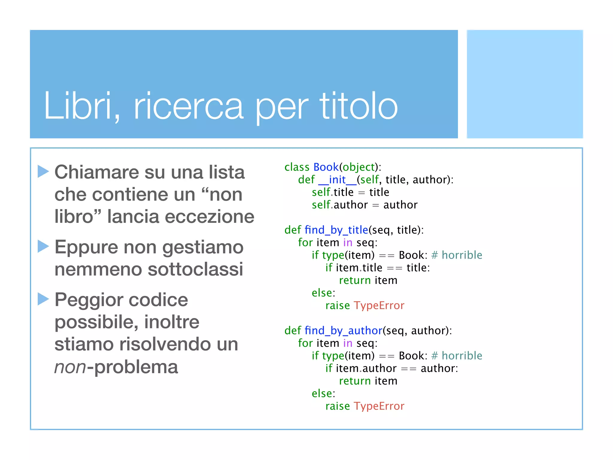 Libri, ricerca per titolo
Chiamare su una lista     class Book(object):
                             def __init__(self, title, author):
che contiene un “non            self.title = title
                                self.author = author
libro” lancia eccezione
                          def ﬁnd_by_title(seq, title):
Eppure non gestiamo         for item in seq:
                               if type(item) == Book: # horrible
nemmeno sottoclassi                if item.title == title:
                                       return item
                               else:
Peggior codice                     raise TypeError
possibile, inoltre        def ﬁnd_by_author(seq, author):
stiamo risolvendo un        for item in seq:
                               if type(item) == Book: # horrible
non-problema                       if item.author == author:
                                       return item
                               else:
                                   raise TypeError
 