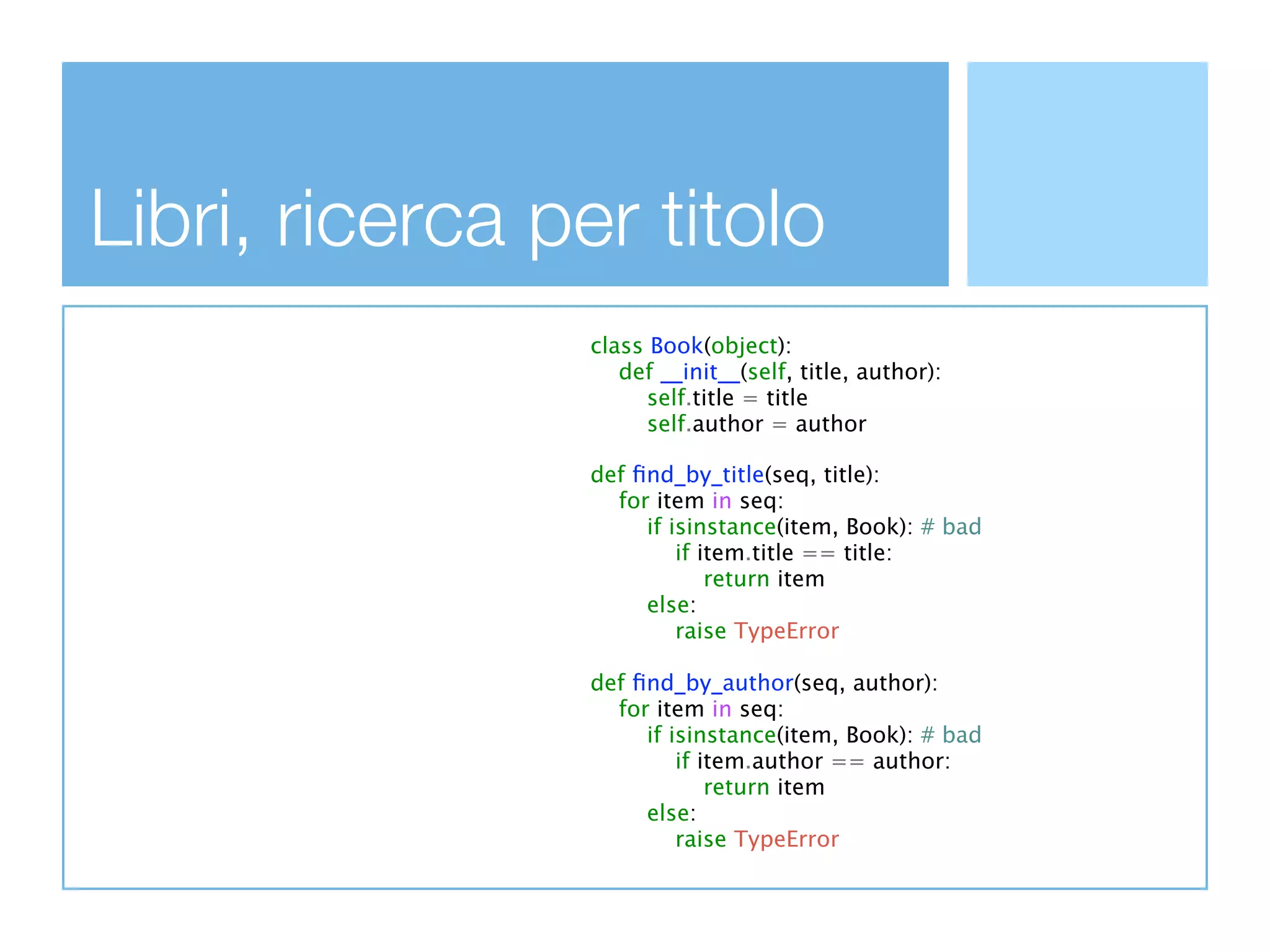 Libri, ricerca per titolo
                 class Book(object):
                    def __init__(self, title, author):
                       self.title = title
                       self.author = author

                 def ﬁnd_by_title(seq, title):
                   for item in seq:
                      if isinstance(item, Book): # bad
                          if item.title == title:
                              return item
                      else:
                          raise TypeError

                 def ﬁnd_by_author(seq, author):
                   for item in seq:
                      if isinstance(item, Book): # bad
                          if item.author == author:
                              return item
                      else:
                          raise TypeError
 