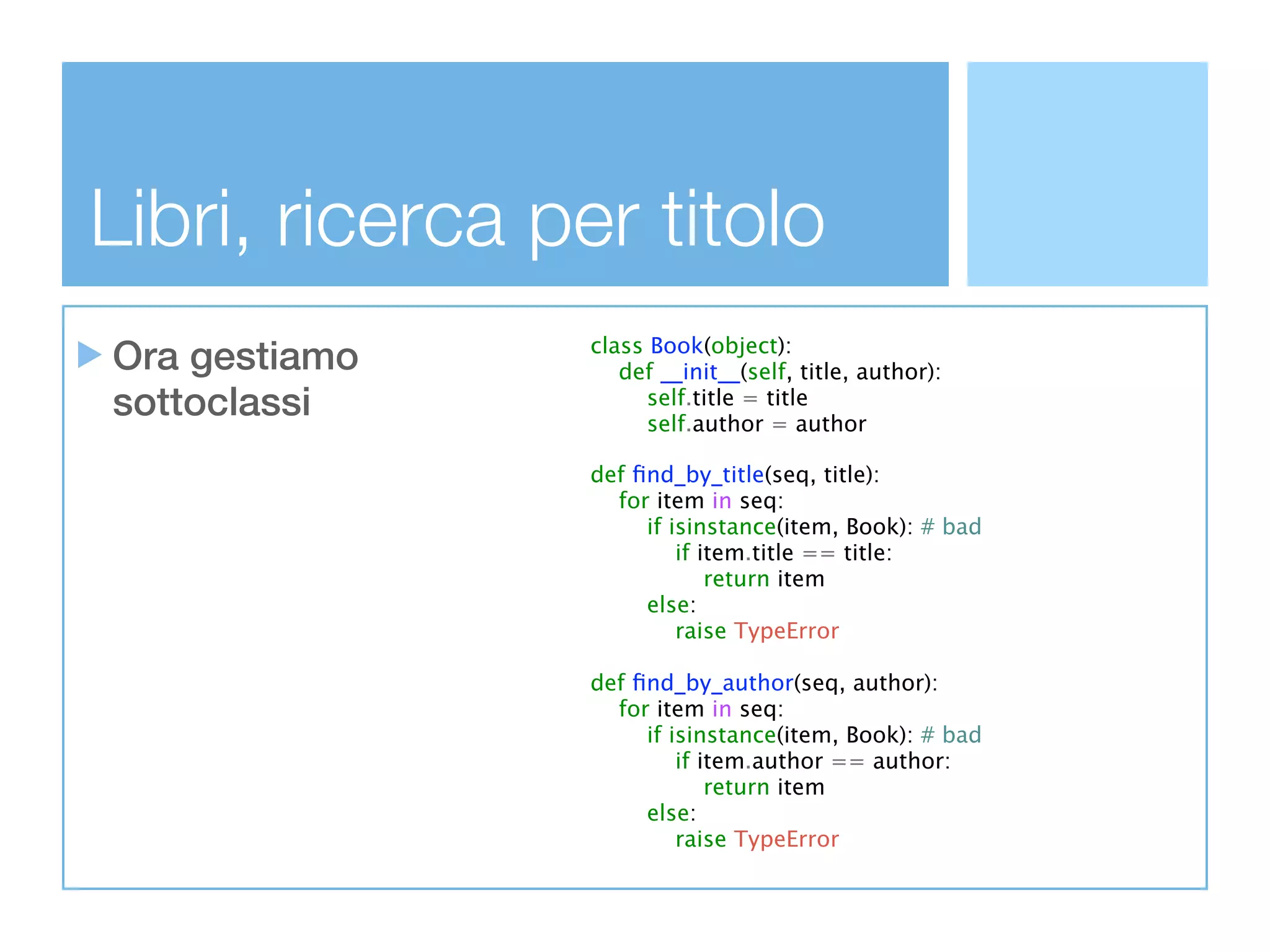 Libri, ricerca per titolo
Ora gestiamo     class Book(object):
                    def __init__(self, title, author):
sottoclassi            self.title = title
                       self.author = author

                 def ﬁnd_by_title(seq, title):
                   for item in seq:
                      if isinstance(item, Book): # bad
                          if item.title == title:
                              return item
                      else:
                          raise TypeError

                 def ﬁnd_by_author(seq, author):
                   for item in seq:
                      if isinstance(item, Book): # bad
                          if item.author == author:
                              return item
                      else:
                          raise TypeError
 