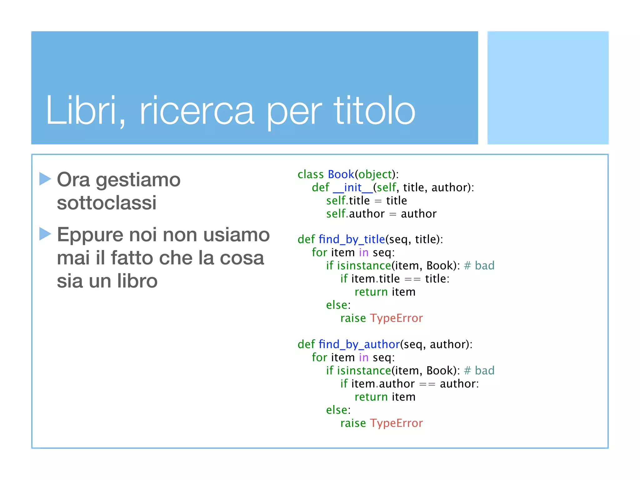 Libri, ricerca per titolo
Ora gestiamo               class Book(object):
                              def __init__(self, title, author):
sottoclassi                      self.title = title
                                 self.author = author

Eppure noi non usiamo      def ﬁnd_by_title(seq, title):
mai il fatto che la cosa     for item in seq:
                                if isinstance(item, Book): # bad
sia un libro                        if item.title == title:
                                        return item
                                else:
                                    raise TypeError

                           def ﬁnd_by_author(seq, author):
                             for item in seq:
                                if isinstance(item, Book): # bad
                                    if item.author == author:
                                        return item
                                else:
                                    raise TypeError
 