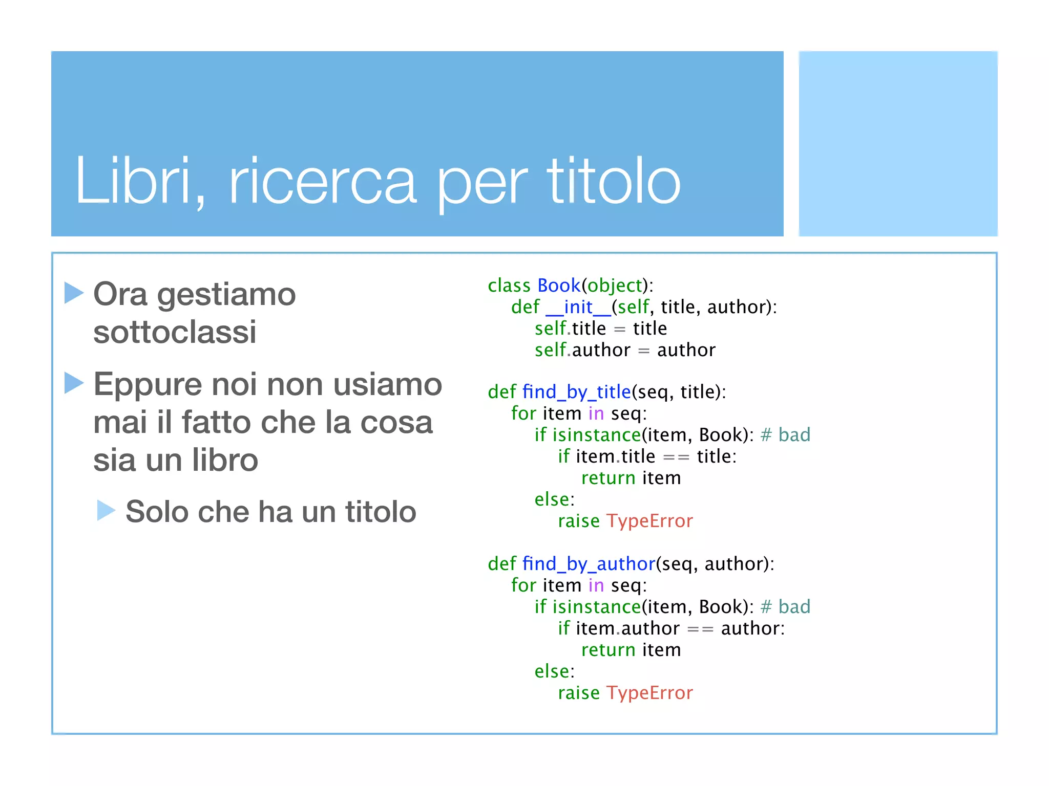 Libri, ricerca per titolo
Ora gestiamo               class Book(object):
                              def __init__(self, title, author):
sottoclassi                      self.title = title
                                 self.author = author

Eppure noi non usiamo      def ﬁnd_by_title(seq, title):
mai il fatto che la cosa     for item in seq:
                                if isinstance(item, Book): # bad
sia un libro                        if item.title == title:
                                        return item
                                else:
  Solo che ha un titolo             raise TypeError

                           def ﬁnd_by_author(seq, author):
                             for item in seq:
                                if isinstance(item, Book): # bad
                                    if item.author == author:
                                        return item
                                else:
                                    raise TypeError
 