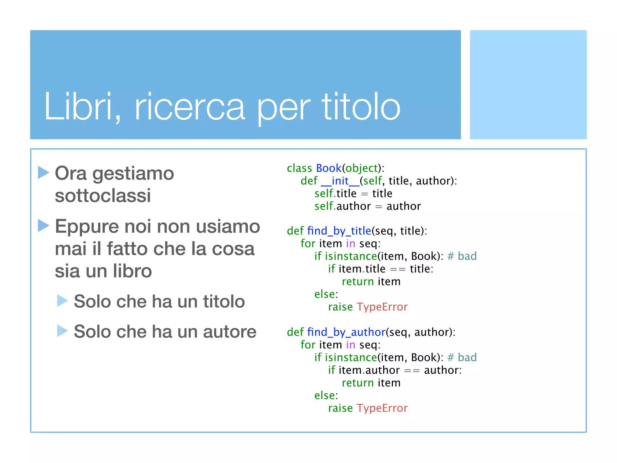 Libri, ricerca per titolo
Ora gestiamo               class Book(object):
                              def __init__(self, title, author):
sottoclassi                      self.title = title
                                 self.author = author

Eppure noi non usiamo      def ﬁnd_by_title(seq, title):
mai il fatto che la cosa     for item in seq:
                                if isinstance(item, Book): # bad
sia un libro                        if item.title == title:
                                        return item
                                else:
  Solo che ha un titolo             raise TypeError

  Solo che ha un autore    def ﬁnd_by_author(seq, author):
                             for item in seq:
                                if isinstance(item, Book): # bad
                                    if item.author == author:
                                        return item
                                else:
                                    raise TypeError
 
