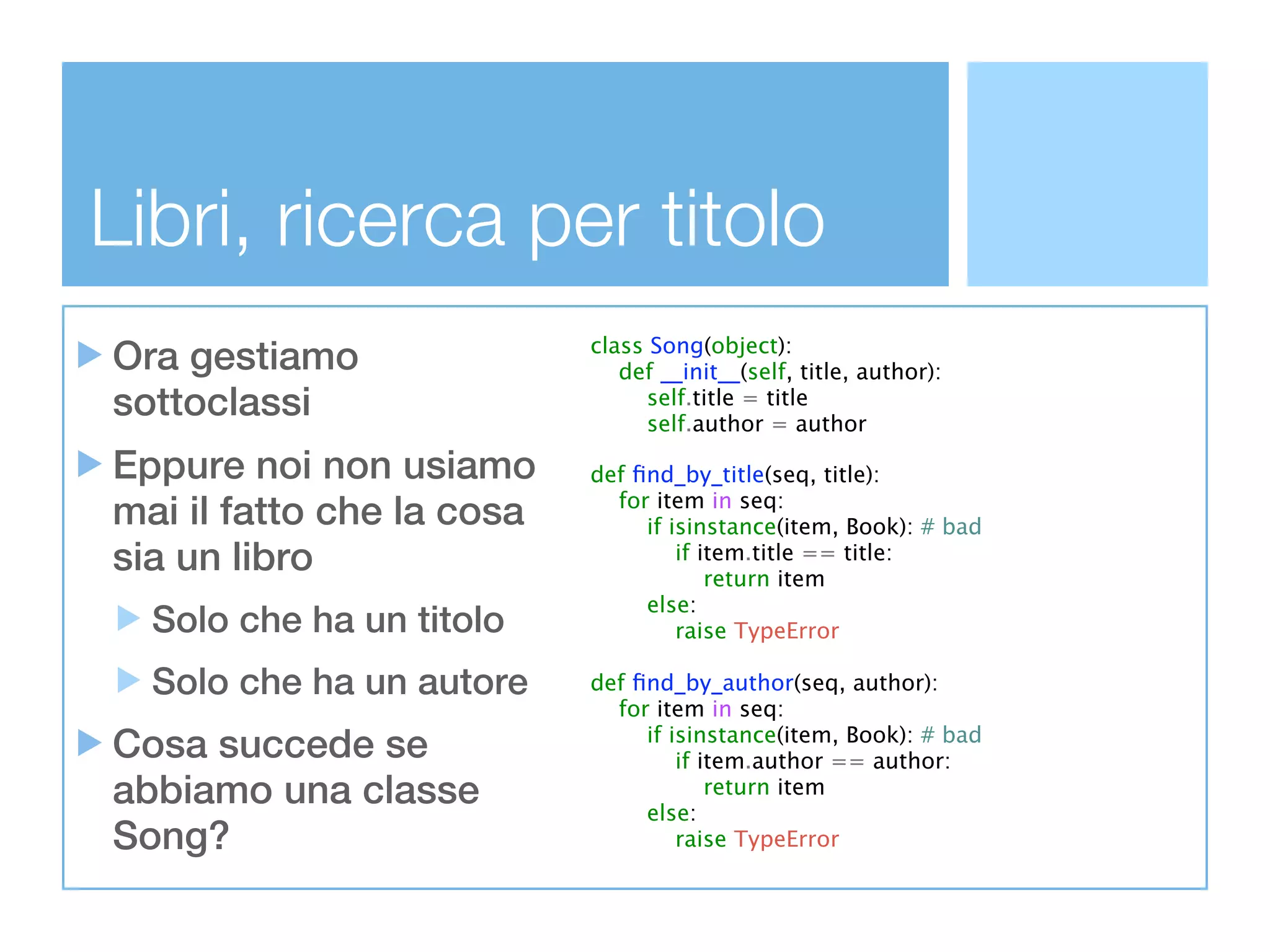 Libri, ricerca per titolo
Ora gestiamo               class Song(object):
                              def __init__(self, title, author):
sottoclassi                      self.title = title
                                 self.author = author

Eppure noi non usiamo      def ﬁnd_by_title(seq, title):
mai il fatto che la cosa     for item in seq:
                                if isinstance(item, Book): # bad
sia un libro                        if item.title == title:
                                        return item
                                else:
  Solo che ha un titolo             raise TypeError

  Solo che ha un autore    def ﬁnd_by_author(seq, author):
                             for item in seq:
Cosa succede se                 if isinstance(item, Book): # bad
                                    if item.author == author:
abbiamo una classe              else:
                                        return item

Song?                               raise TypeError
 
