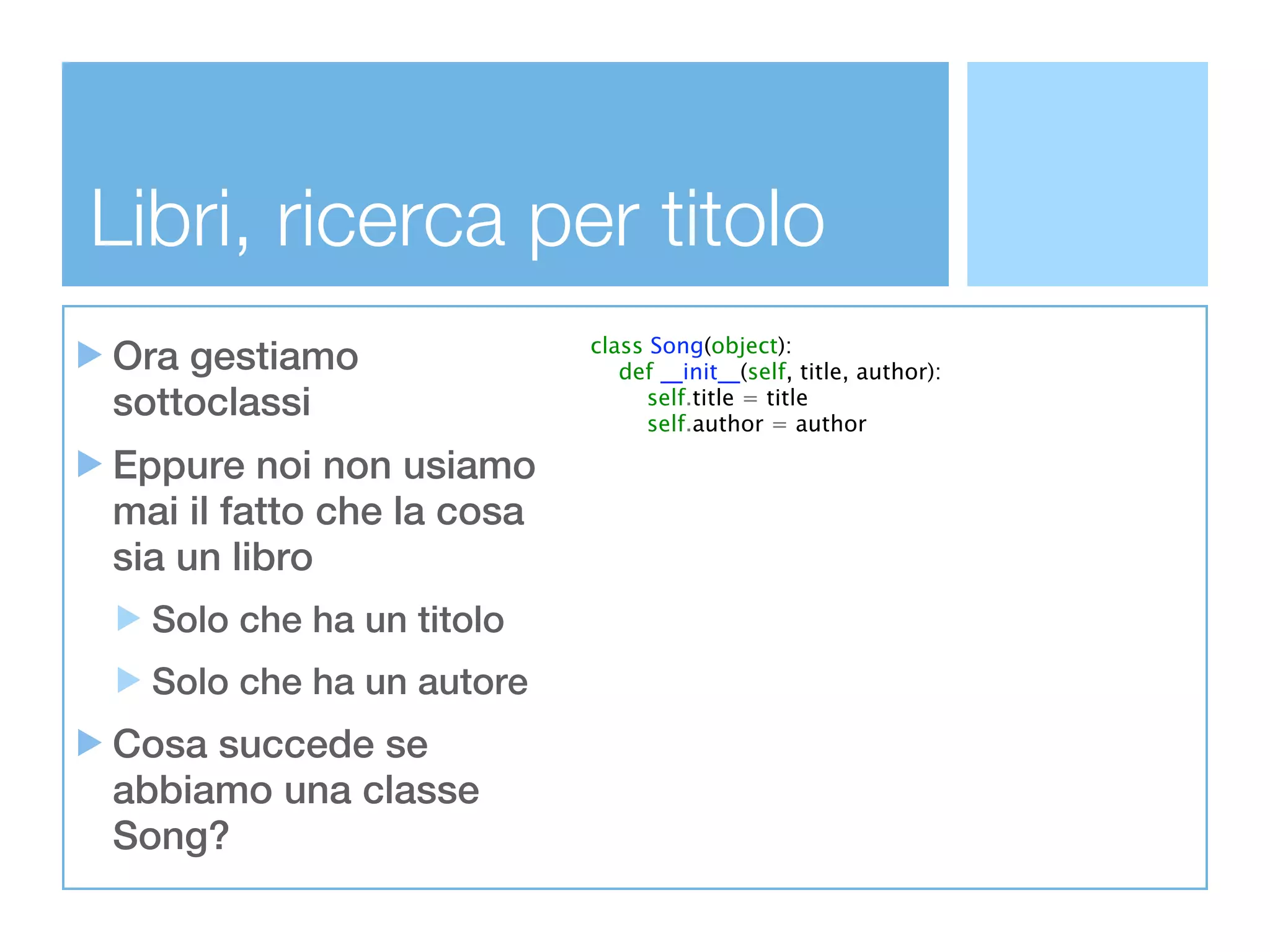 Libri, ricerca per titolo
Ora gestiamo               class Song(object):
                              def __init__(self, title, author):
sottoclassi                      self.title = title
                                 self.author = author

Eppure noi non usiamo
mai il fatto che la cosa
sia un libro
  Solo che ha un titolo
  Solo che ha un autore
Cosa succede se
abbiamo una classe
Song?
 