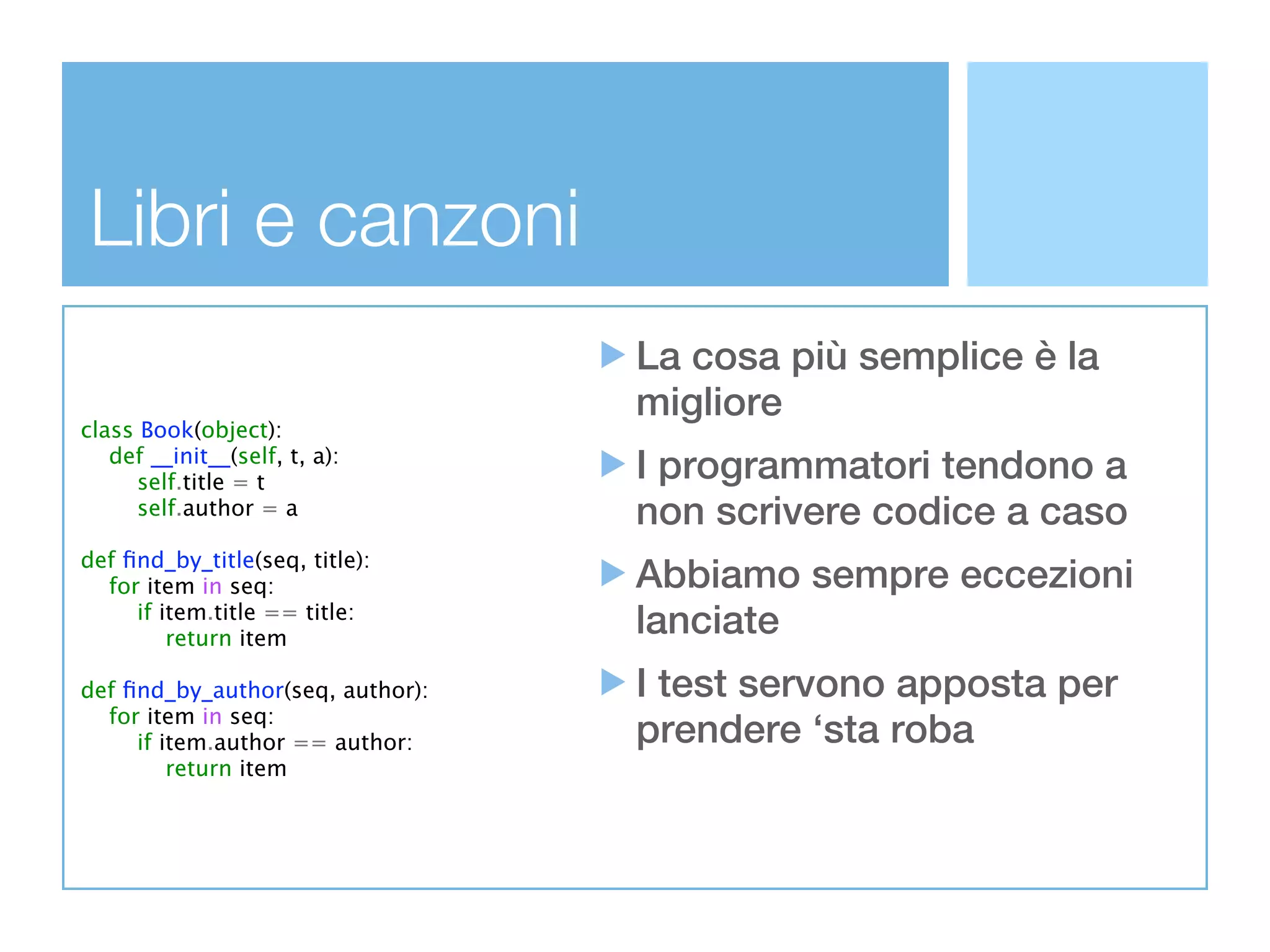 Libri e canzoni
                                  La cosa più semplice è la
                                  migliore
class Book(object):
   def __init__(self, t, a):
      self.title = t              I programmatori tendono a
      self.author = a             non scrivere codice a caso
def ﬁnd_by_title(seq, title):
  for item in seq:                Abbiamo sempre eccezioni
     if item.title == title:
         return item
                                  lanciate
def ﬁnd_by_author(seq, author):   I test servono apposta per
  for item in seq:
     if item.author == author:    prendere ‘sta roba
         return item
 
