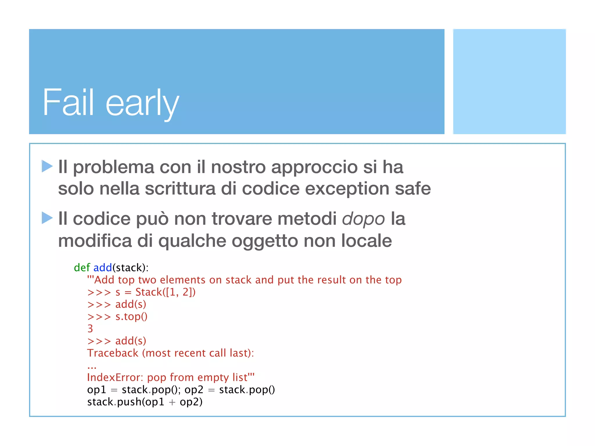 Fail early
 Il problema con il nostro approccio si ha
 solo nella scrittura di codice exception safe
 Il codice può non trovare metodi dopo la
 modifica di qualche oggetto non locale
  def add(stack):
    '''Add top two elements on stack and put the result on the top
    >>> s = Stack([1, 2])
    >>> add(s)
    >>> s.top()
    3
    >>> add(s)
    Traceback (most recent call last):
    ...
    IndexError: pop from empty list'''
    op1 = stack.pop(); op2 = stack.pop()
    stack.push(op1 + op2)
 