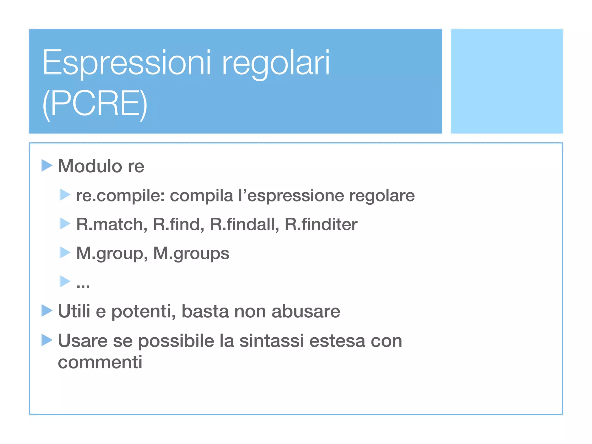 Espressioni regolari
(PCRE)
 Modulo re
   re.compile: compila l’espressione regolare
   R.match, R.find, R.findall, R.finditer
   M.group, M.groups
   ...
 Utili e potenti, basta non abusare
 Usare se possibile la sintassi estesa con
 commenti
 