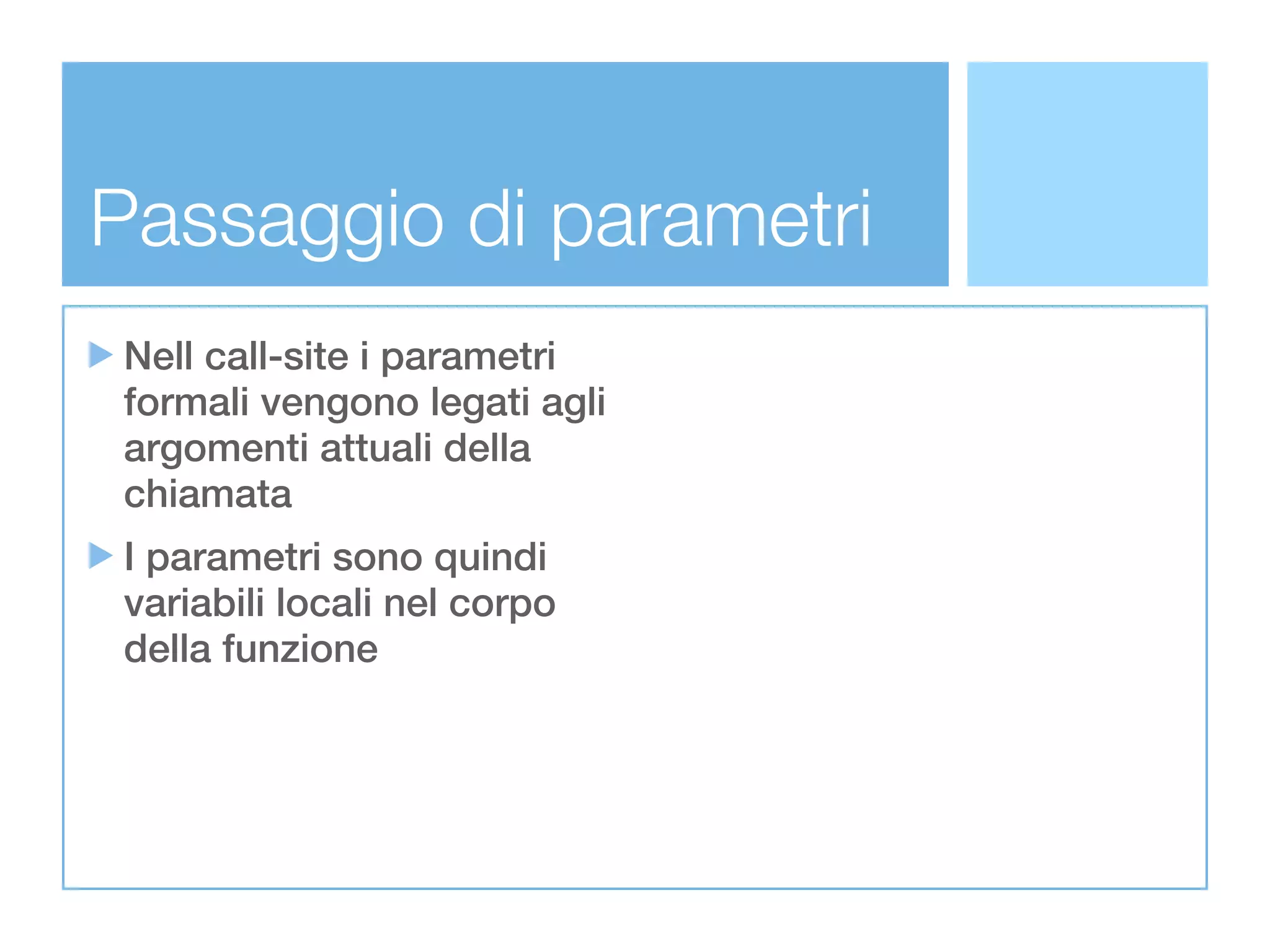 Passaggio di parametri
Nell call-site i parametri
formali vengono legati agli
argomenti attuali della
chiamata
I parametri sono quindi
variabili locali nel corpo
della funzione
 