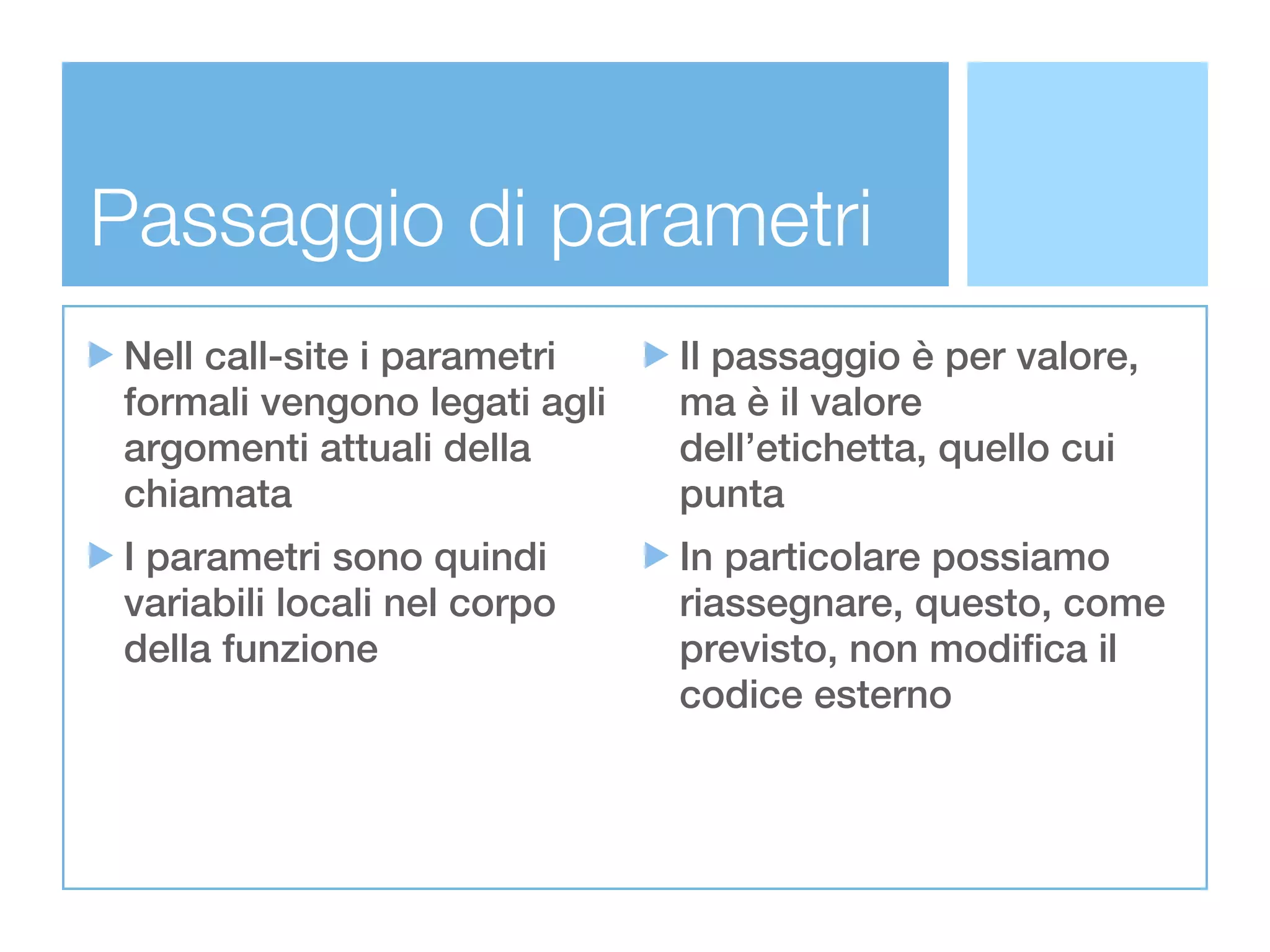 Passaggio di parametri
Nell call-site i parametri    Il passaggio è per valore,
formali vengono legati agli   ma è il valore
argomenti attuali della       dell’etichetta, quello cui
chiamata                      punta
I parametri sono quindi       In particolare possiamo
variabili locali nel corpo    riassegnare, questo, come
della funzione                previsto, non modifica il
                              codice esterno
 