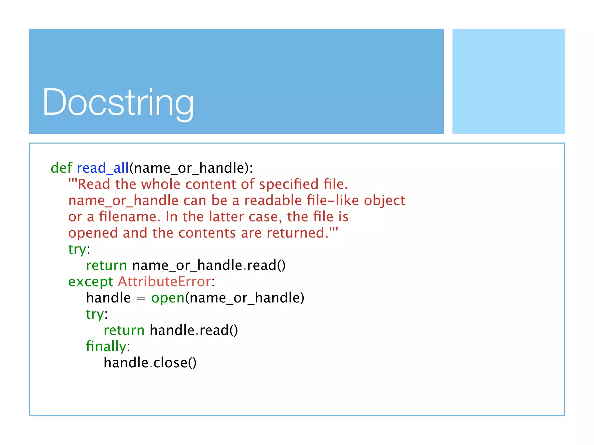 Docstring
def read_all(name_or_handle):
  '''Read the whole content of speciﬁed ﬁle.
  name_or_handle can be a readable ﬁle-like object
  or a ﬁlename. In the latter case, the ﬁle is
  opened and the contents are returned.'''
  try:
      return name_or_handle.read()
  except AttributeError:
      handle = open(name_or_handle)
      try:
         return handle.read()
      ﬁnally:
         handle.close()
 