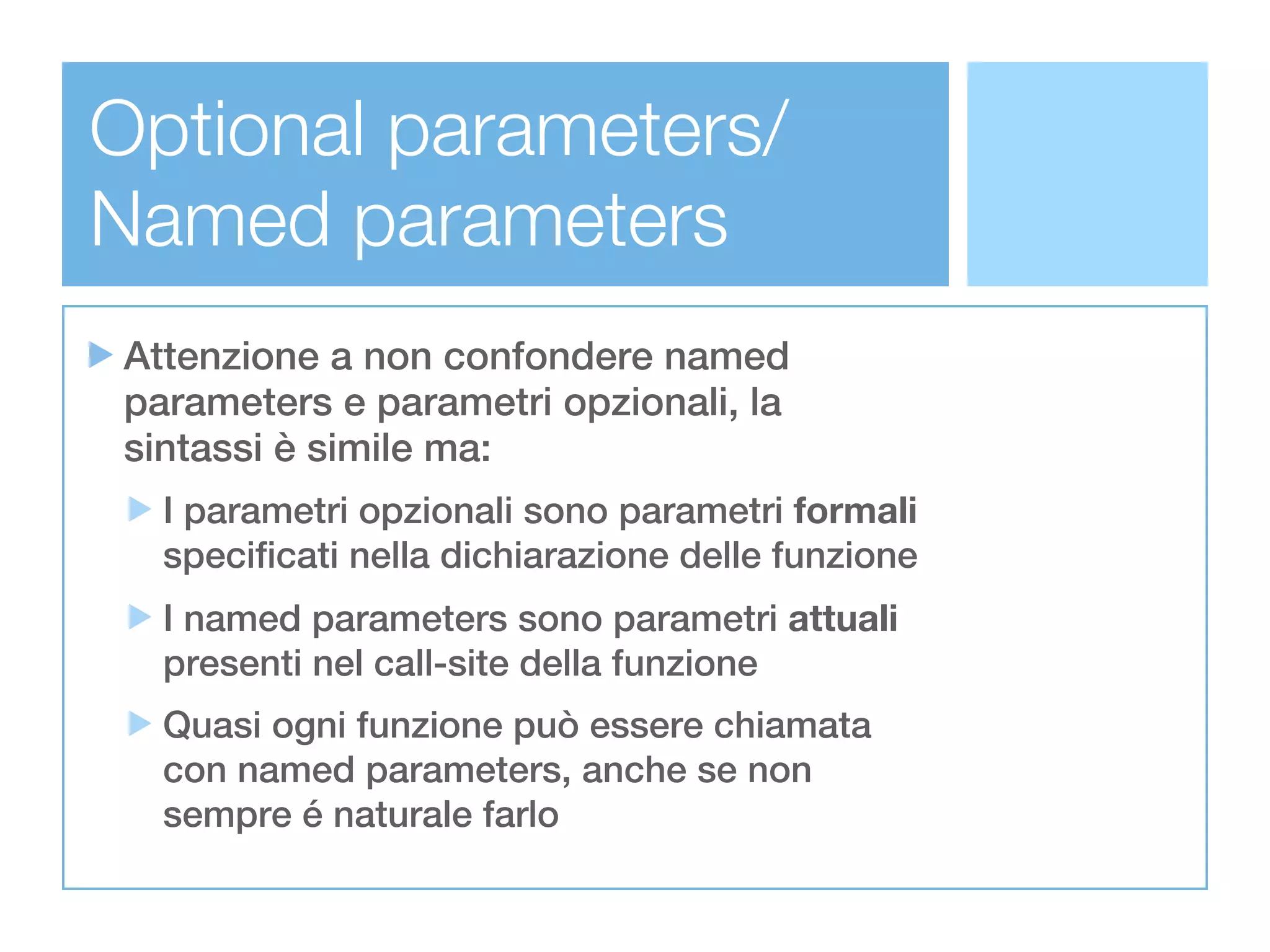 Optional parameters/
Named parameters
Attenzione a non confondere named
parameters e parametri opzionali, la
sintassi è simile ma:
  I parametri opzionali sono parametri formali
  specificati nella dichiarazione delle funzione
  I named parameters sono parametri attuali
  presenti nel call-site della funzione
  Quasi ogni funzione può essere chiamata
  con named parameters, anche se non
  sempre é naturale farlo
 