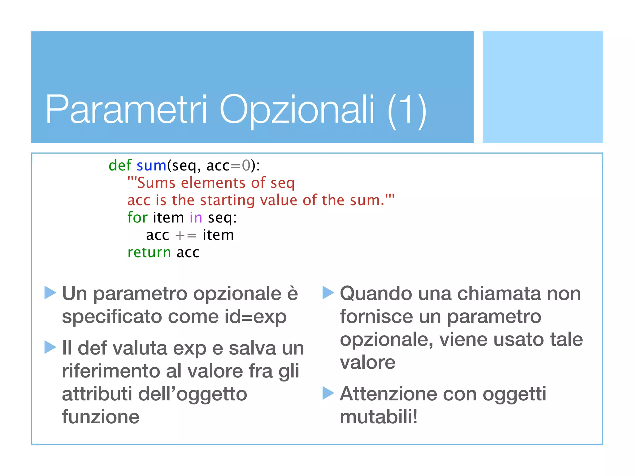 Parametri Opzionali (1)
      def sum(seq, acc=0):
        '''Sums elements of seq
        acc is the starting value of the sum.'''
        for item in seq:
            acc += item
        return acc

 Un parametro opzionale è              Quando una chiamata non
 specificato come id=exp               fornisce un parametro
 Il def valuta exp e salva un          opzionale, viene usato tale
 riferimento al valore fra gli         valore
 attributi dell’oggetto                Attenzione con oggetti
 funzione                              mutabili!
 