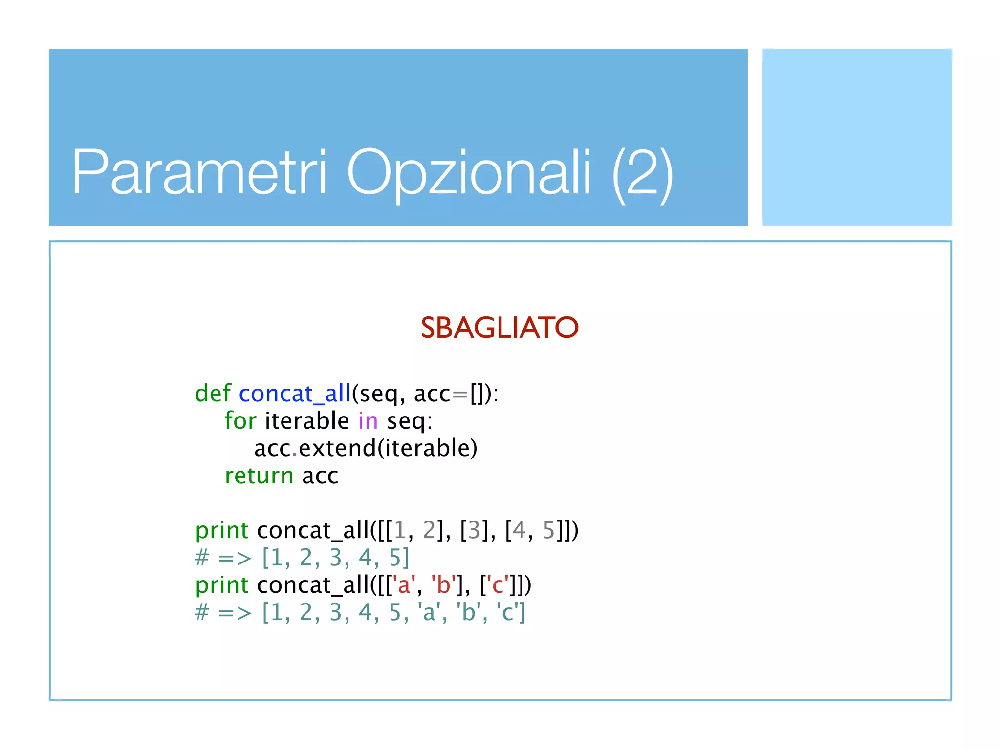 Parametri Opzionali (2)

                          SBAGLIATO

    def concat_all(seq, acc=[]):
      for iterable in seq:
         acc.extend(iterable)
      return acc

    print concat_all([[1, 2], [3], [4, 5]])
    # => [1, 2, 3, 4, 5]
    print concat_all([['a', 'b'], ['c']])
    # => [1, 2, 3, 4, 5, 'a', 'b', 'c']
 