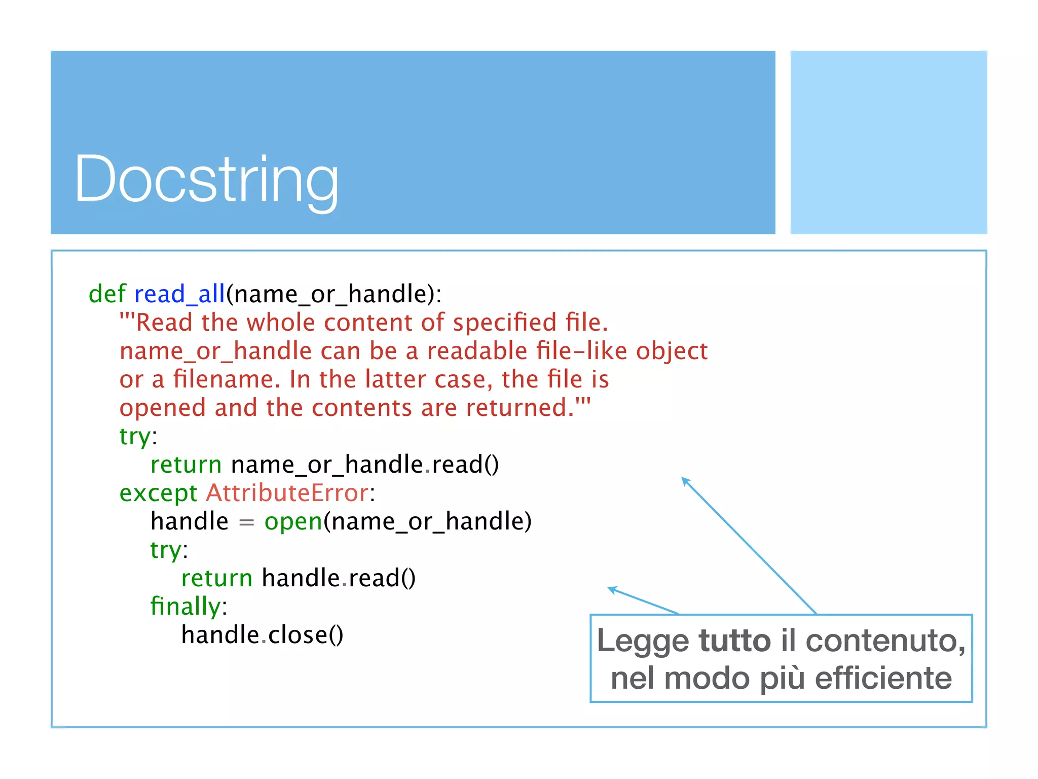 Docstring
def read_all(name_or_handle):
  '''Read the whole content of speciﬁed ﬁle.
  name_or_handle can be a readable ﬁle-like object
  or a ﬁlename. In the latter case, the ﬁle is
  opened and the contents are returned.'''
  try:
      return name_or_handle.read()
  except AttributeError:
      handle = open(name_or_handle)
      try:
         return handle.read()
      ﬁnally:
         handle.close()                      Legge tutto
                                                    il contenuto,
                                          nel modo più efficiente
 