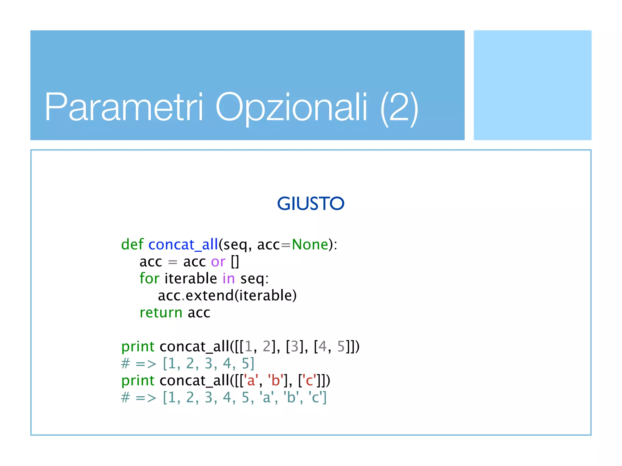 Parametri Opzionali (2)

                             GIUSTO

    def concat_all(seq, acc=None):
      acc = acc or []
      for iterable in seq:
         acc.extend(iterable)
      return acc

    print concat_all([[1, 2], [3], [4, 5]])
    # => [1, 2, 3, 4, 5]
    print concat_all([['a', 'b'], ['c']])
    # => [1, 2, 3, 4, 5, 'a', 'b', 'c']
 