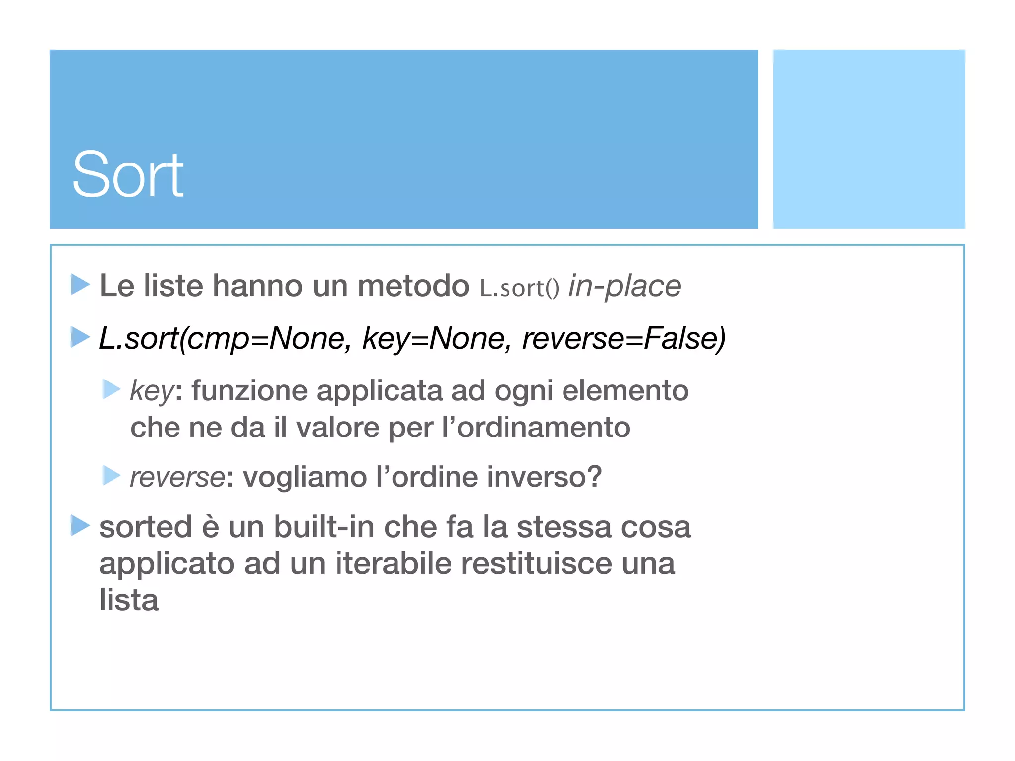 Sort
Le liste hanno un metodo L.sort() in-place
L.sort(cmp=None, key=None, reverse=False)
  key: funzione applicata ad ogni elemento
  che ne da il valore per l’ordinamento
  reverse: vogliamo l’ordine inverso?
sorted è un built-in che fa la stessa cosa
applicato ad un iterabile restituisce una
lista
 
