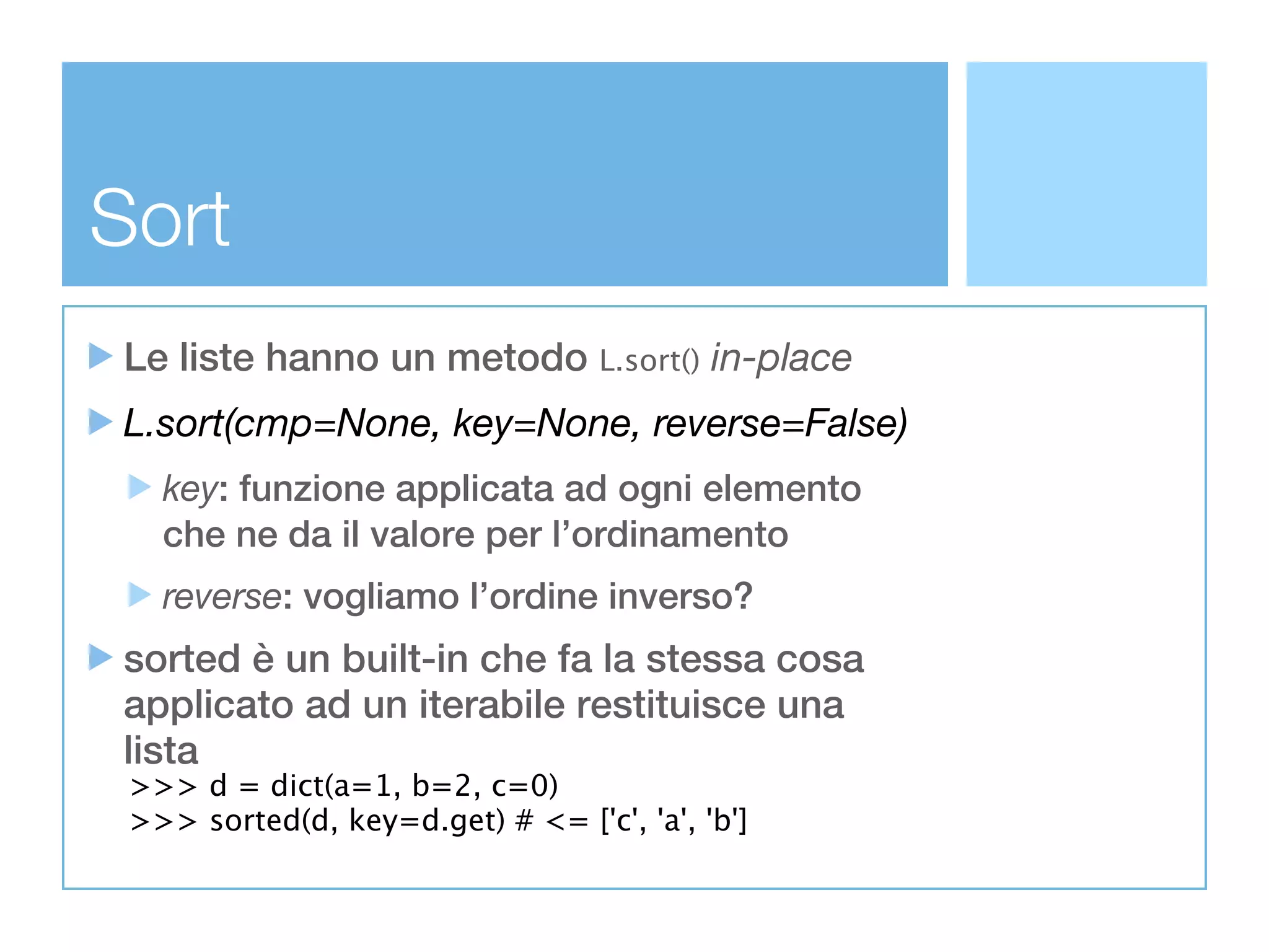 Sort
Le liste hanno un metodo L.sort() in-place
L.sort(cmp=None, key=None, reverse=False)
   key: funzione applicata ad ogni elemento
   che ne da il valore per l’ordinamento
   reverse: vogliamo l’ordine inverso?
sorted è un built-in che fa la stessa cosa
applicato ad un iterabile restituisce una
lista
 >>> d = dict(a=1, b=2, c=0)
 >>> sorted(d, key=d.get) # <= ['c', 'a', 'b']
 