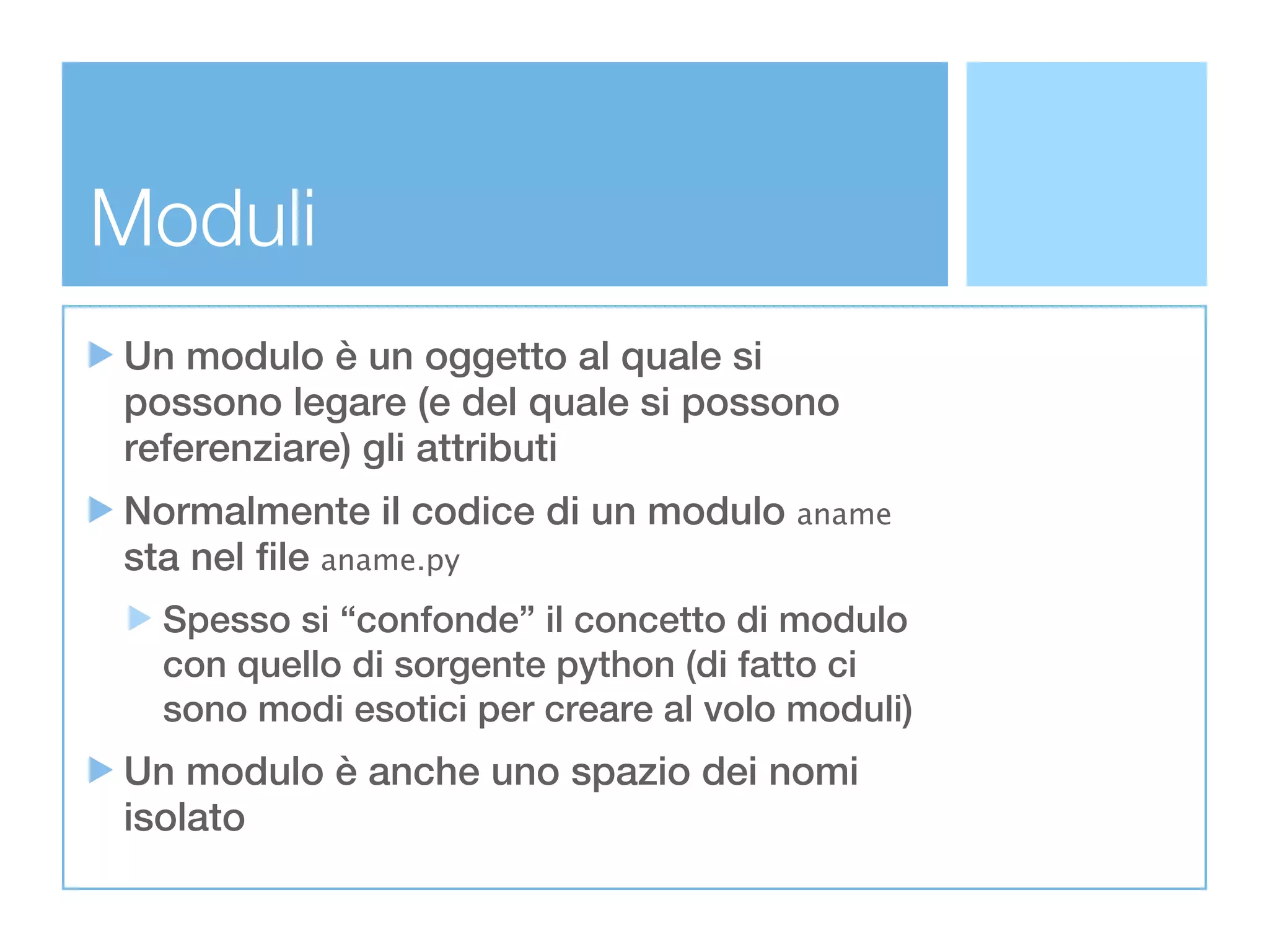 Moduli
Un modulo è un oggetto al quale si
possono legare (e del quale si possono
referenziare) gli attributi
Normalmente il codice di un modulo aname
sta nel file aname.py
  Spesso si “confonde” il concetto di modulo
  con quello di sorgente python (di fatto ci
  sono modi esotici per creare al volo moduli)
Un modulo è anche uno spazio dei nomi
isolato
 