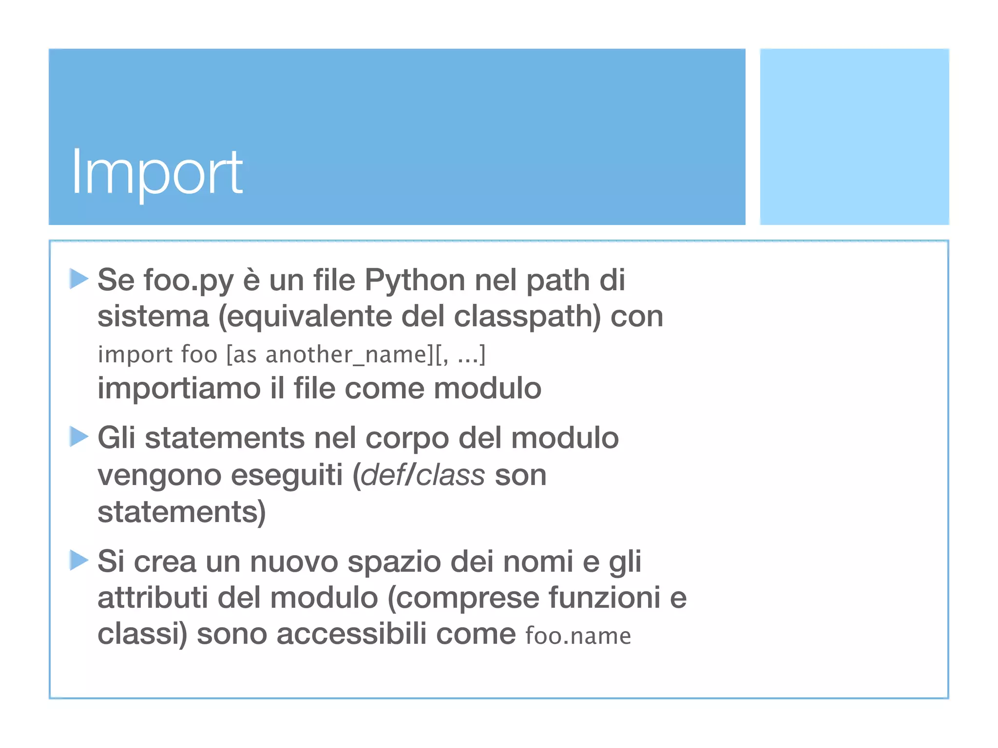 Import
Se foo.py è un file Python nel path di
sistema (equivalente del classpath) con
import foo [as another_name][, ...]
importiamo il file come modulo
Gli statements nel corpo del modulo
vengono eseguiti (def/class son
statements)
Si crea un nuovo spazio dei nomi e gli
attributi del modulo (comprese funzioni e
classi) sono accessibili come foo.name
 
