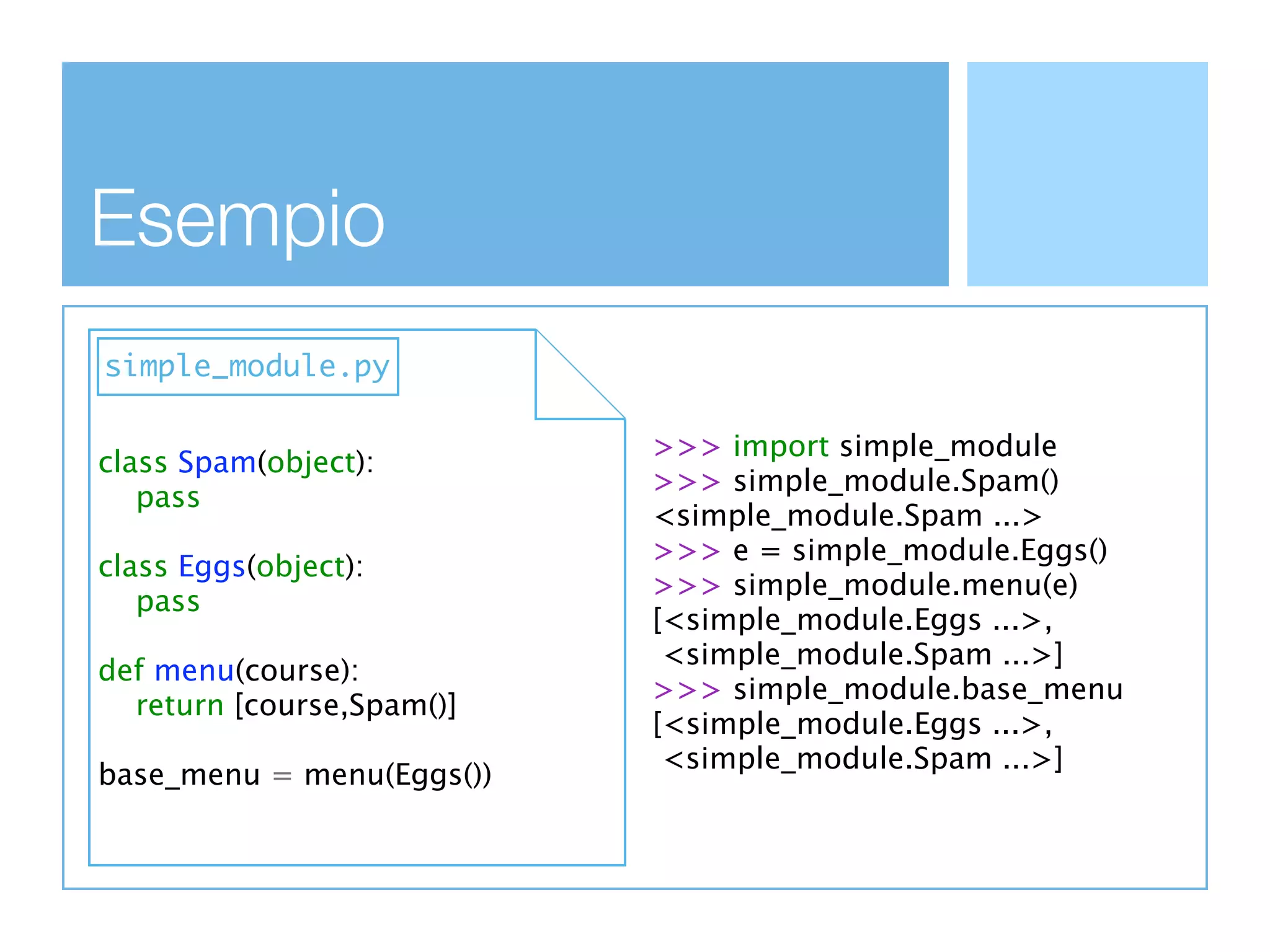 Esempio
simple_module.py

                           >>> import simple_module
class Spam(object):
                           >>> simple_module.Spam()
   pass
                           <simple_module.Spam ...>
                           >>> e = simple_module.Eggs()
class Eggs(object):
                           >>> simple_module.menu(e)
   pass
                           [<simple_module.Eggs ...>,
                            <simple_module.Spam ...>]
def menu(course):
                           >>> simple_module.base_menu
  return [course,Spam()]
                           [<simple_module.Eggs ...>,
                            <simple_module.Spam ...>]
base_menu = menu(Eggs())
 