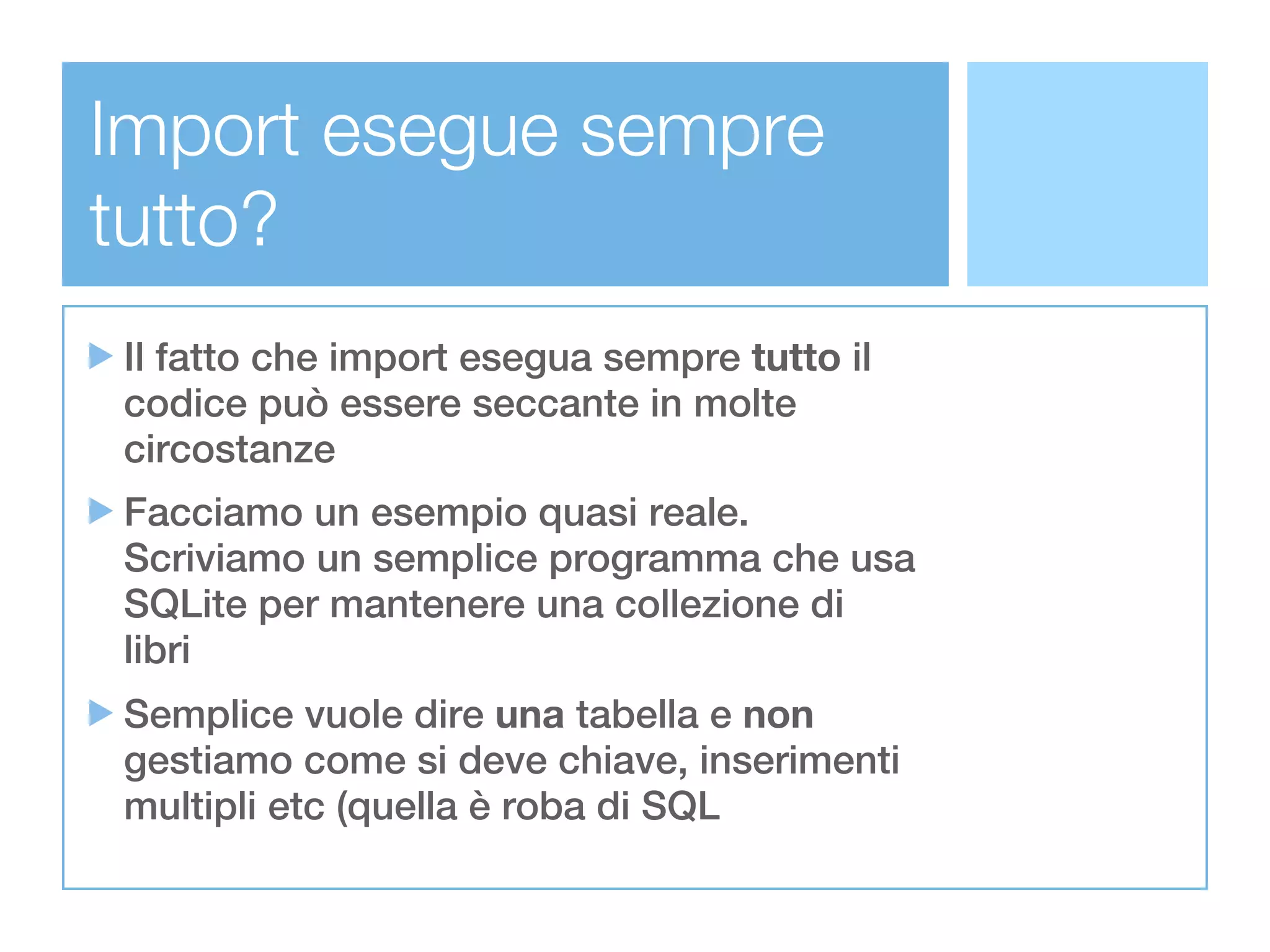 Import esegue sempre
tutto?
Il fatto che import esegua sempre tutto il
codice può essere seccante in molte
circostanze
Facciamo un esempio quasi reale.
Scriviamo un semplice programma che usa
SQLite per mantenere una collezione di
libri
Semplice vuole dire una tabella e non
gestiamo come si deve chiave, inserimenti
multipli etc (quella è roba di SQL
 