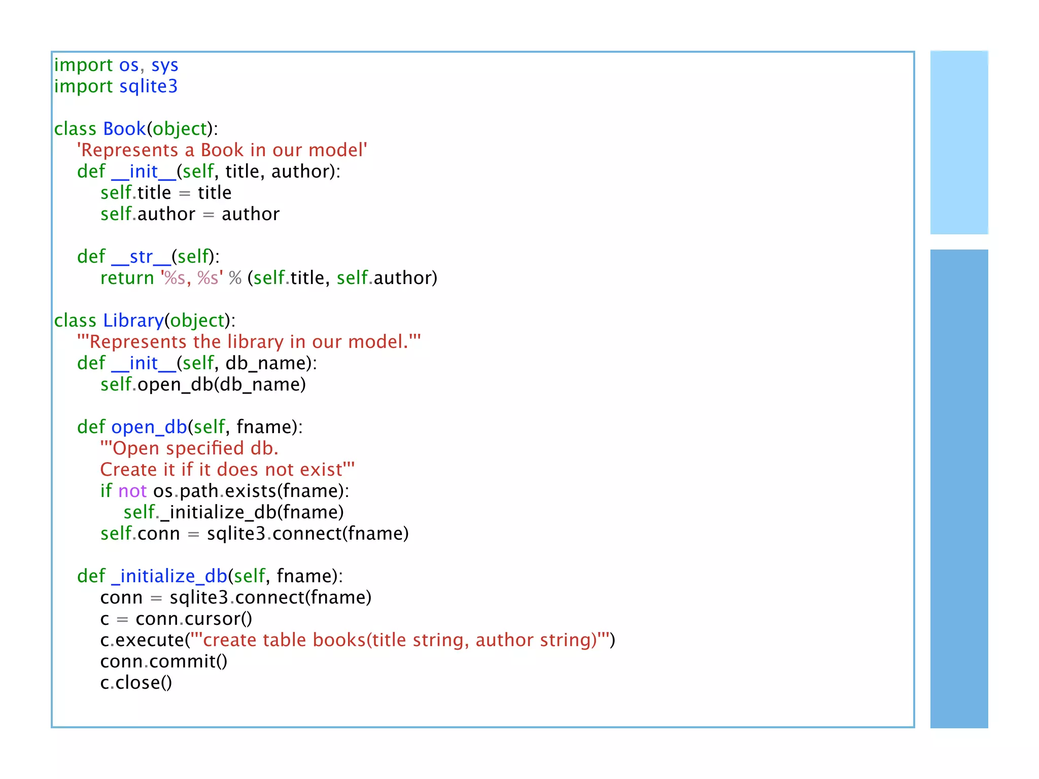 import os, sys
import sqlite3

class Book(object):
   'Represents a Book in our model'
   def __init__(self, title, author):
      self.title = title
      self.author = author

  def __str__(self):
    return '%s, %s' % (self.title, self.author)

class Library(object):
   '''Represents the library in our model.'''
   def __init__(self, db_name):
       self.open_db(db_name)

  def open_db(self, fname):
    '''Open speciﬁed db.
    Create it if it does not exist'''
    if not os.path.exists(fname):
        self._initialize_db(fname)
    self.conn = sqlite3.connect(fname)

  def _initialize_db(self, fname):
    conn = sqlite3.connect(fname)
    c = conn.cursor()
    c.execute('''create table books(title string, author string)''')
    conn.commit()
    c.close()
 