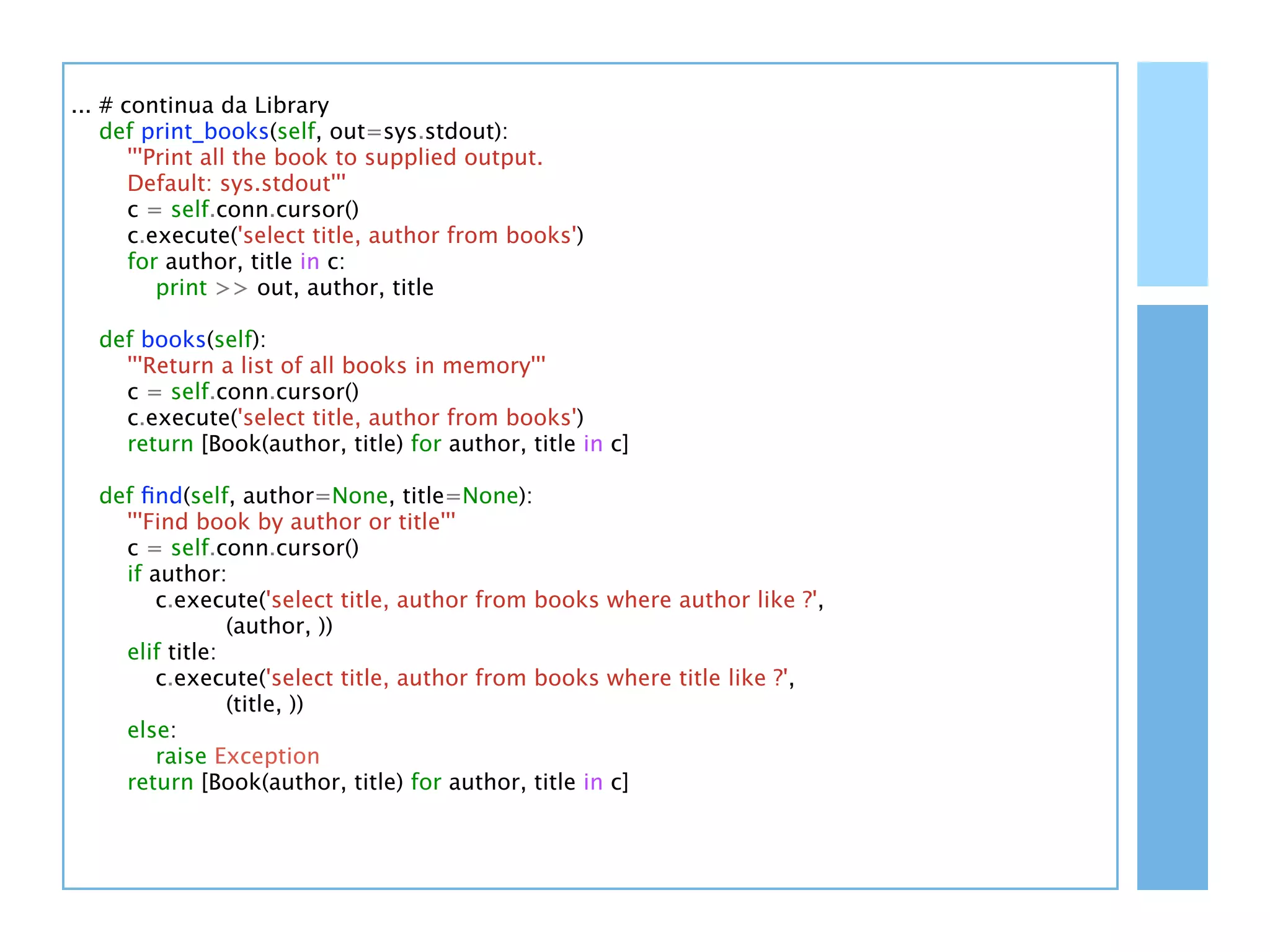 ... # continua da Library
    def print_books(self, out=sys.stdout):
       '''Print all the book to supplied output.
       Default: sys.stdout'''
       c = self.conn.cursor()
       c.execute('select title, author from books')
       for author, title in c:
           print >> out, author, title

  def books(self):
    '''Return a list of all books in memory'''
    c = self.conn.cursor()
    c.execute('select title, author from books')
    return [Book(author, title) for author, title in c]

  def ﬁnd(self, author=None, title=None):
    '''Find book by author or title'''
    c = self.conn.cursor()
    if author:
        c.execute('select title, author from books where author like ?',
                (author, ))
    elif title:
        c.execute('select title, author from books where title like ?',
                (title, ))
    else:
        raise Exception
    return [Book(author, title) for author, title in c]
 