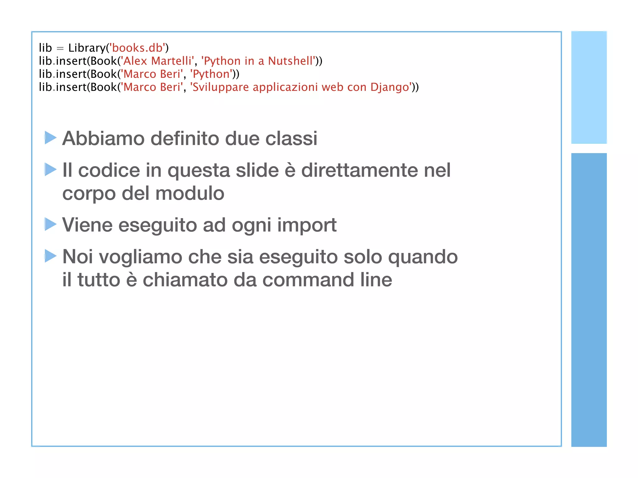 lib = Library('books.db')
lib.insert(Book('Alex Martelli', 'Python in a Nutshell'))
lib.insert(Book('Marco Beri', 'Python'))
lib.insert(Book('Marco Beri', 'Sviluppare applicazioni web con Django'))



    Abbiamo definito due classi
    Il codice in questa slide è direttamente nel
    corpo del modulo
    Viene eseguito ad ogni import
    Noi vogliamo che sia eseguito solo quando
    il tutto è chiamato da command line
 