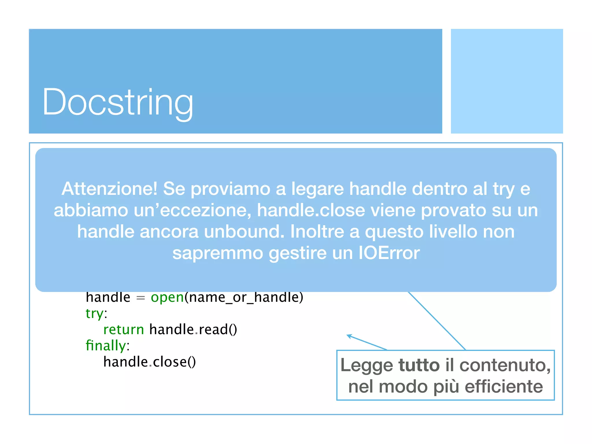 Docstring
def read_all(name_or_handle):
 Attenzione! Secontent of speciﬁed ﬁle. handle dentro al try e
  '''Read the whole proviamo a legare
  name_or_handle can be a readable ﬁle-like object
abbiamo un’eccezione, handle.close viene provato su un
  or a ﬁlename. In the latter case, the ﬁle is
  opened and the contents are returned.''' a questo livello non
     handle ancora unbound. Inoltre
  try:             sapremmo gestire un IOError
      return name_or_handle.read()
  except AttributeError:
      handle = open(name_or_handle)
      try:
         return handle.read()
      ﬁnally:
         handle.close()                      Legge tutto il contenuto,
                                         nel modo più efficiente
 