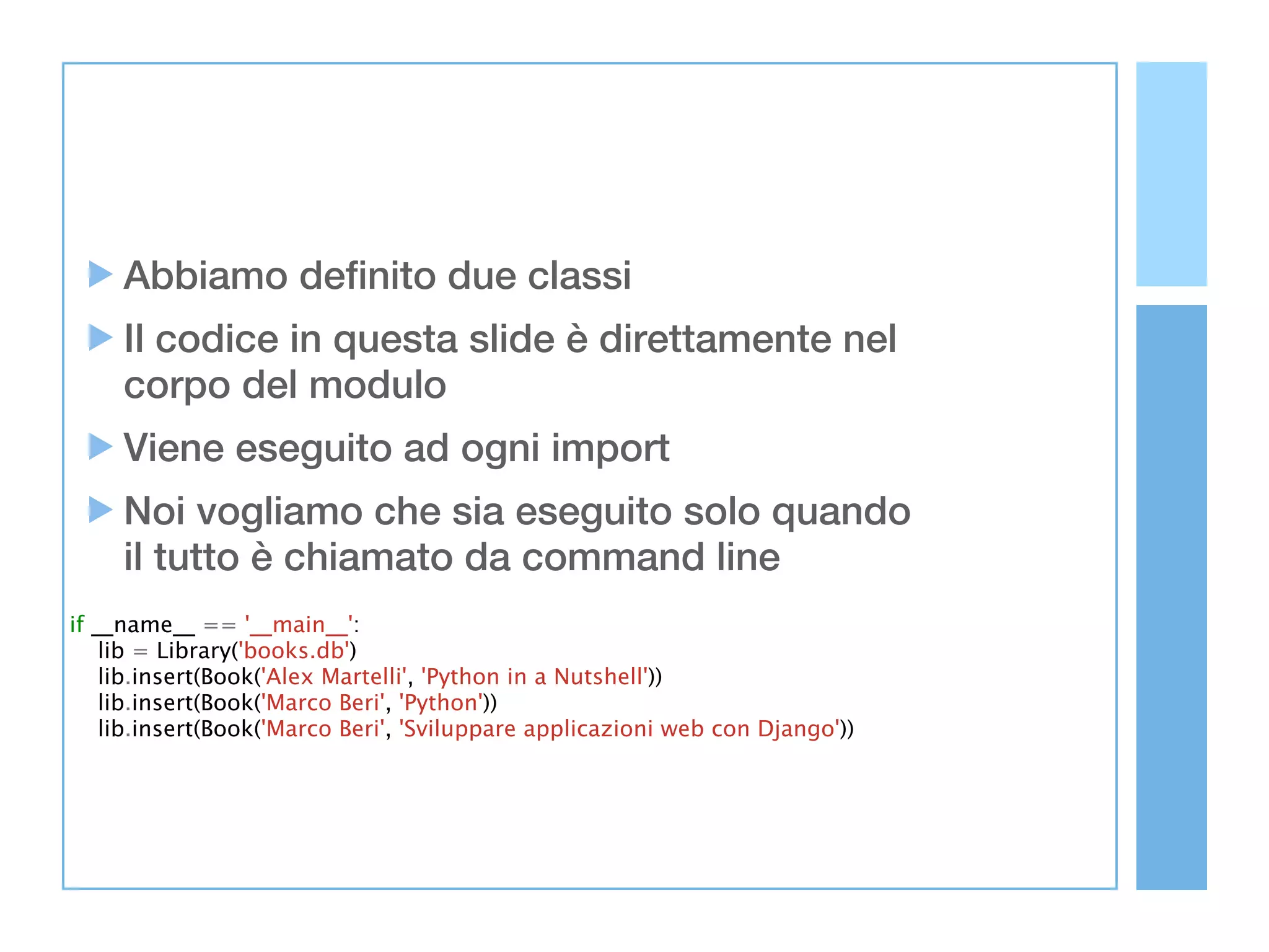 Abbiamo definito due classi
     Il codice in questa slide è direttamente nel
     corpo del modulo
     Viene eseguito ad ogni import
     Noi vogliamo che sia eseguito solo quando
     il tutto è chiamato da command line
if __name__ == '__main__':
    lib = Library('books.db')
    lib.insert(Book('Alex Martelli', 'Python in a Nutshell'))
    lib.insert(Book('Marco Beri', 'Python'))
    lib.insert(Book('Marco Beri', 'Sviluppare applicazioni web con Django'))
 