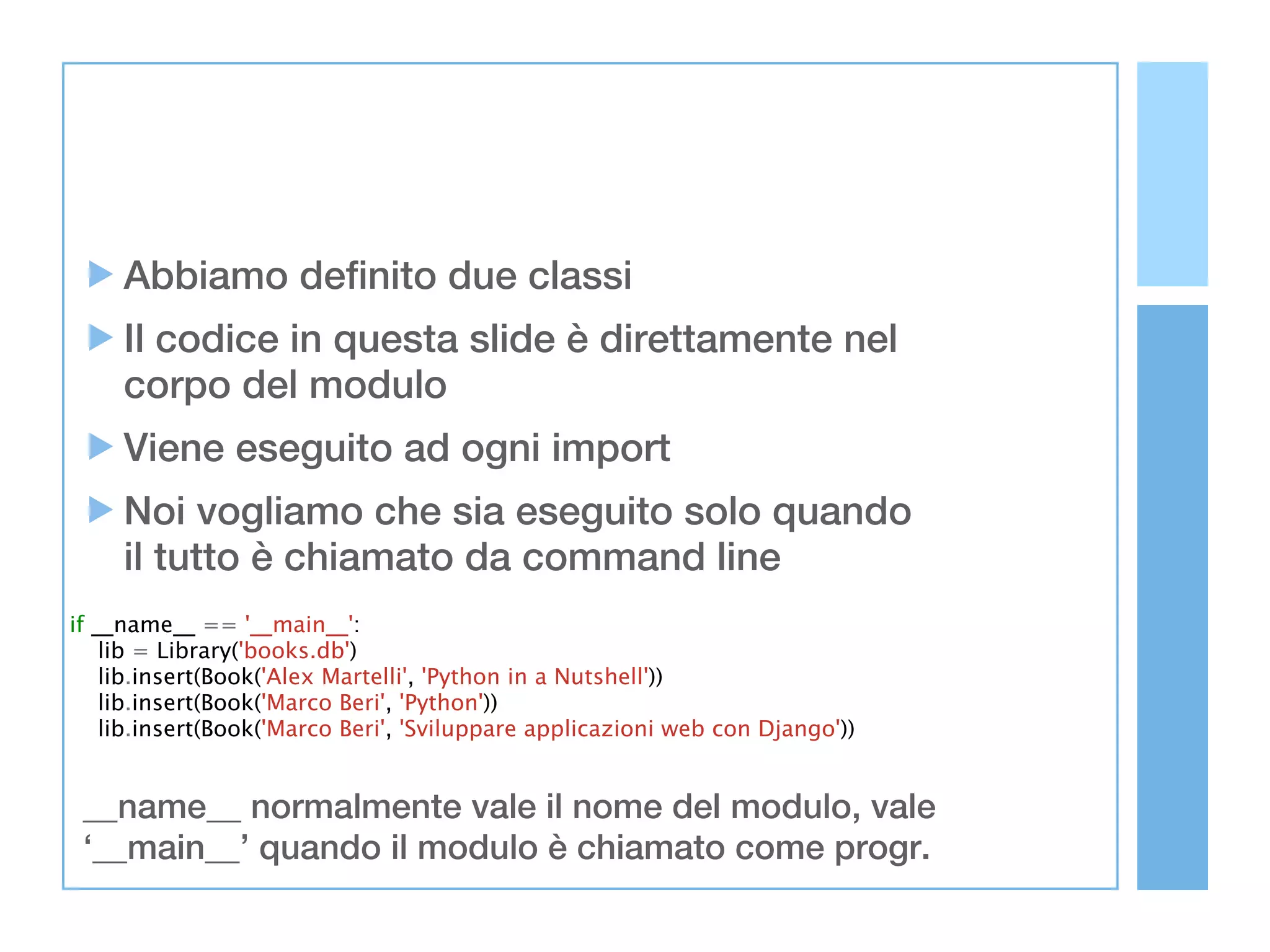 Abbiamo definito due classi
     Il codice in questa slide è direttamente nel
     corpo del modulo
     Viene eseguito ad ogni import
     Noi vogliamo che sia eseguito solo quando
     il tutto è chiamato da command line
if __name__ == '__main__':
    lib = Library('books.db')
    lib.insert(Book('Alex Martelli', 'Python in a Nutshell'))
    lib.insert(Book('Marco Beri', 'Python'))
    lib.insert(Book('Marco Beri', 'Sviluppare applicazioni web con Django'))


 __name__ normalmente vale il nome del modulo, vale
 ‘__main__’ quando il modulo è chiamato come progr.
 