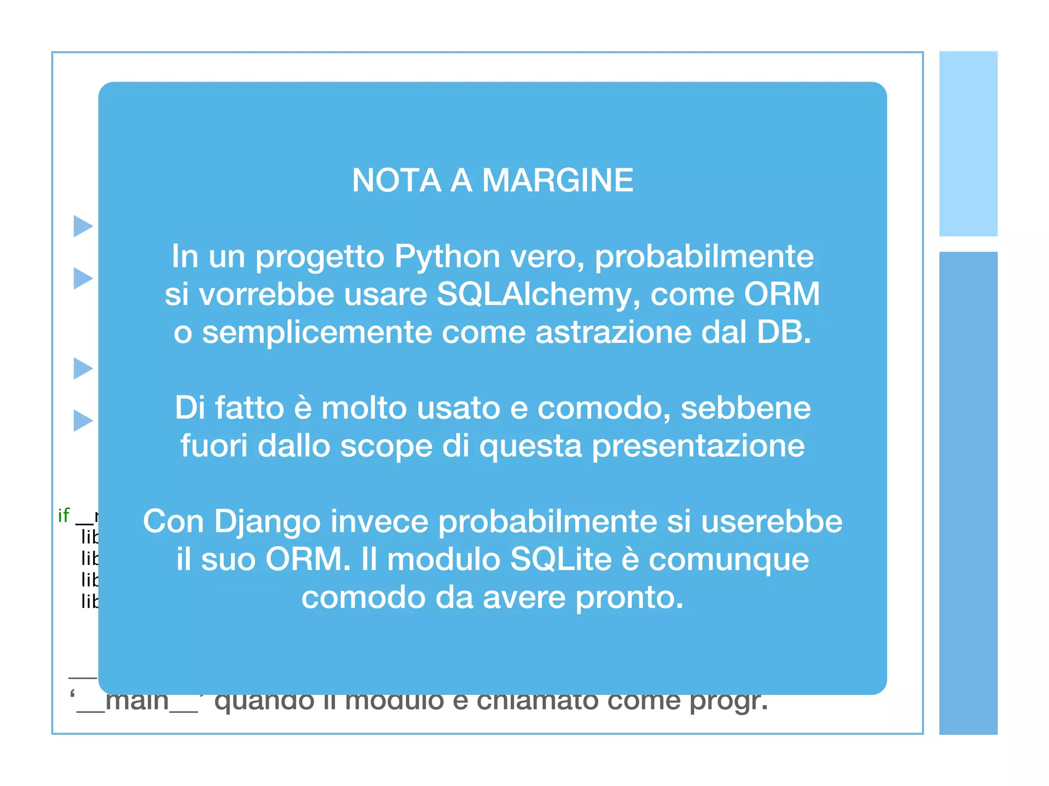 NOTA A MARGINE
     Abbiamo definito due classi
           In un progetto Python vero, probabilmente
     Il codice in questa slide è direttamente nel ORM
           si vorrebbe usare SQLAlchemy, come
     corpo del modulo
            o semplicemente come astrazione dal DB.
     Viene eseguito ad ogni import
     Noi vogliamoèche siausato e comodo, sebbene
            Di fatto molto eseguito solo quando
            fuori dallo scopecommand presentazione
     il tutto è chiamato da   di questa line

         Con Django invece probabilmente si userebbe
if __name__ == '__main__':
    lib = Library('books.db')
           il suo ORM. Il modulo SQLite è comunque
    lib.insert(Book('Alex Martelli', 'Python in a Nutshell'))
    lib.insert(Book('Marco Beri', 'Python'))
                   comodo da avere pronto.
    lib.insert(Book('Marco Beri', 'Sviluppare applicazioni web con Django'))


 __name__ normalmente vale il nome del modulo, vale
 ‘__main__’ quando il modulo è chiamato come progr.
 