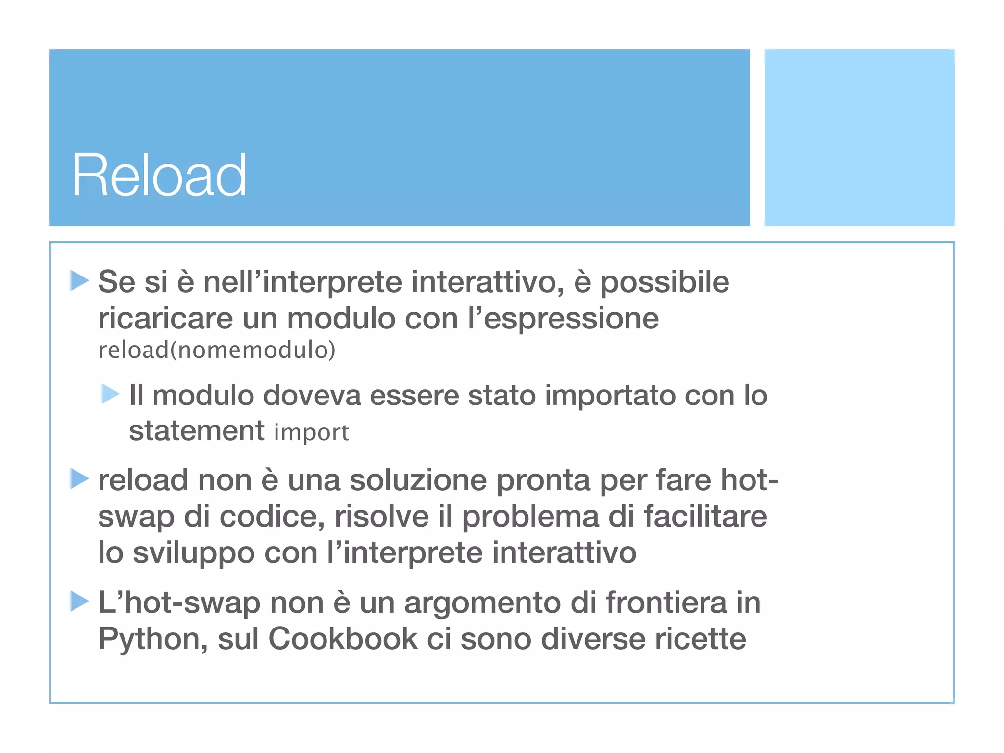 Reload
Se si è nell’interprete interattivo, è possibile
ricaricare un modulo con l’espressione
reload(nomemodulo)

  Il modulo doveva essere stato importato con lo
  statement import
reload non è una soluzione pronta per fare hot-
swap di codice, risolve il problema di facilitare
lo sviluppo con l’interprete interattivo
L’hot-swap non è un argomento di frontiera in
Python, sul Cookbook ci sono diverse ricette
 