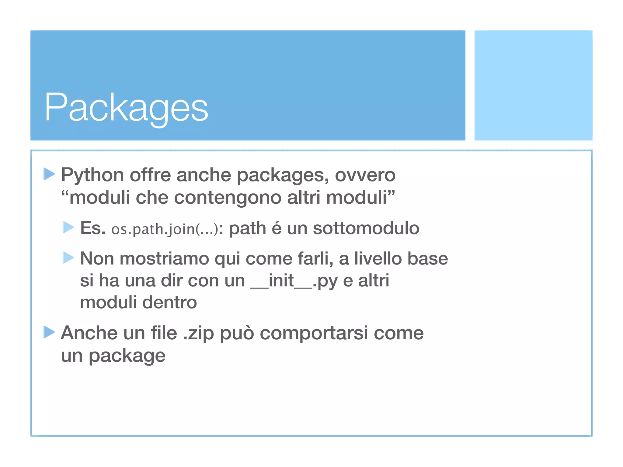 Packages
Python offre anche packages, ovvero
“moduli che contengono altri moduli”
  Es. os.path.join(...): path é un sottomodulo
  Non mostriamo qui come farli, a livello base
  si ha una dir con un __init__.py e altri
  moduli dentro
Anche un file .zip può comportarsi come
un package
 
