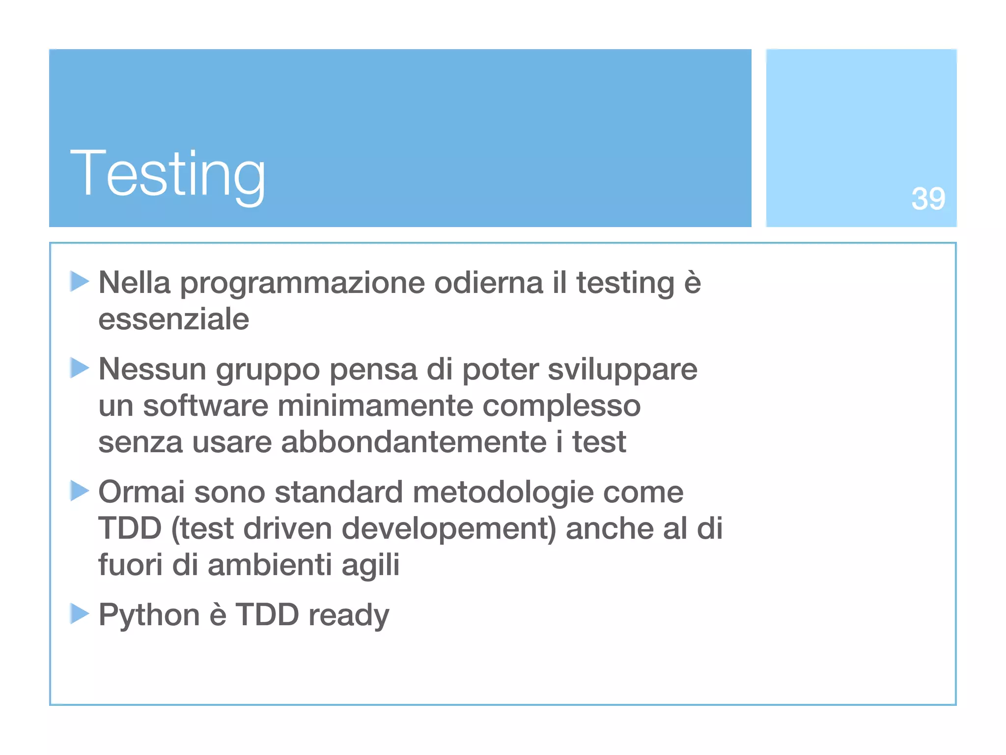 Testing                                      39

Nella programmazione odierna il testing è
essenziale
Nessun gruppo pensa di poter sviluppare
un software minimamente complesso
senza usare abbondantemente i test
Ormai sono standard metodologie come
TDD (test driven developement) anche al di
fuori di ambienti agili
Python è TDD ready
 