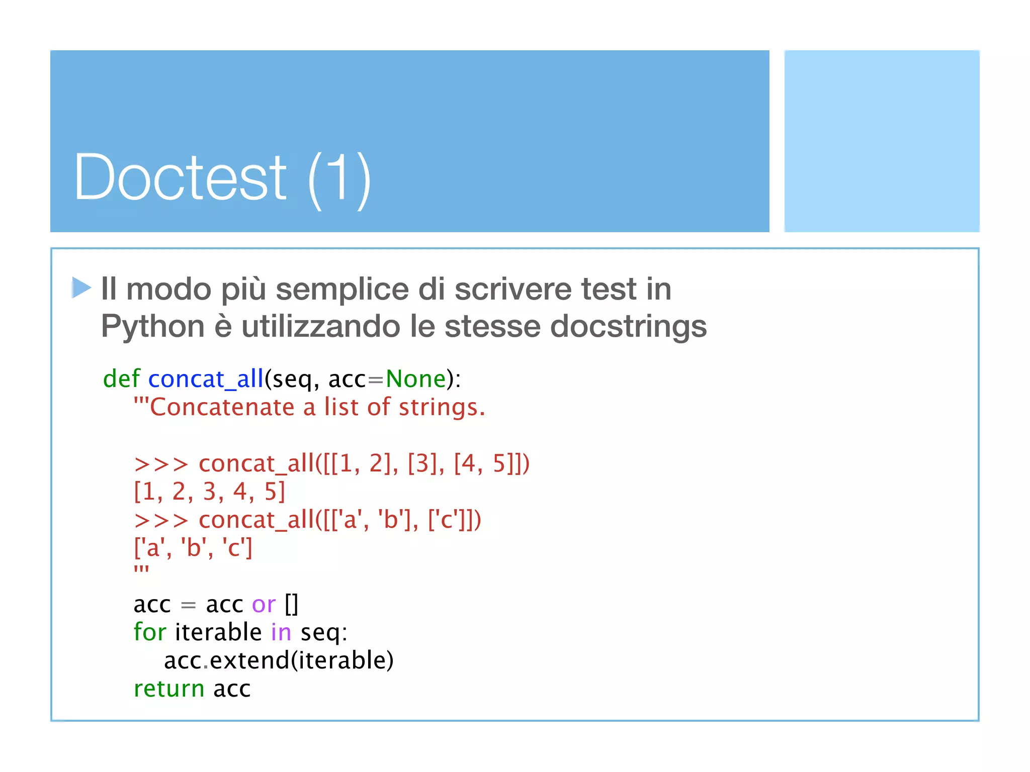 Doctest (1)
 Il modo più semplice di scrivere test in
 Python è utilizzando le stesse docstrings
 def concat_all(seq, acc=None):
   '''Concatenate a list of strings.

   >>> concat_all([[1, 2], [3], [4, 5]])
   [1, 2, 3, 4, 5]
   >>> concat_all([['a', 'b'], ['c']])
   ['a', 'b', 'c']
   '''
   acc = acc or []
   for iterable in seq:
       acc.extend(iterable)
   return acc
 