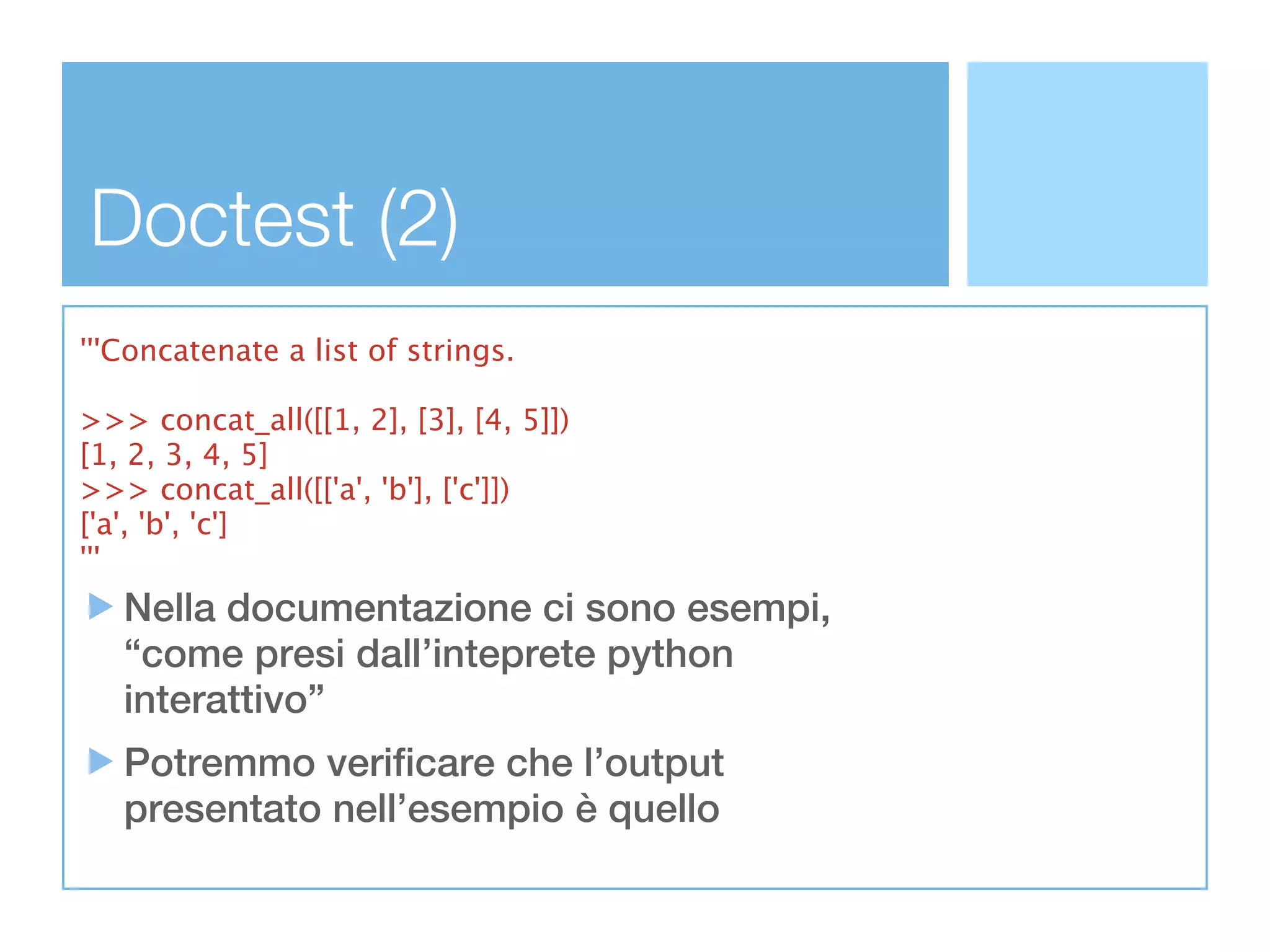 Doctest (2)
'''Concatenate a list of strings.

>>> concat_all([[1, 2], [3], [4, 5]])
[1, 2, 3, 4, 5]
>>> concat_all([['a', 'b'], ['c']])
['a', 'b', 'c']
'''
   Nella documentazione ci sono esempi,
   “come presi dall’inteprete python
   interattivo”
   Potremmo verificare che l’output
   presentato nell’esempio è quello
 