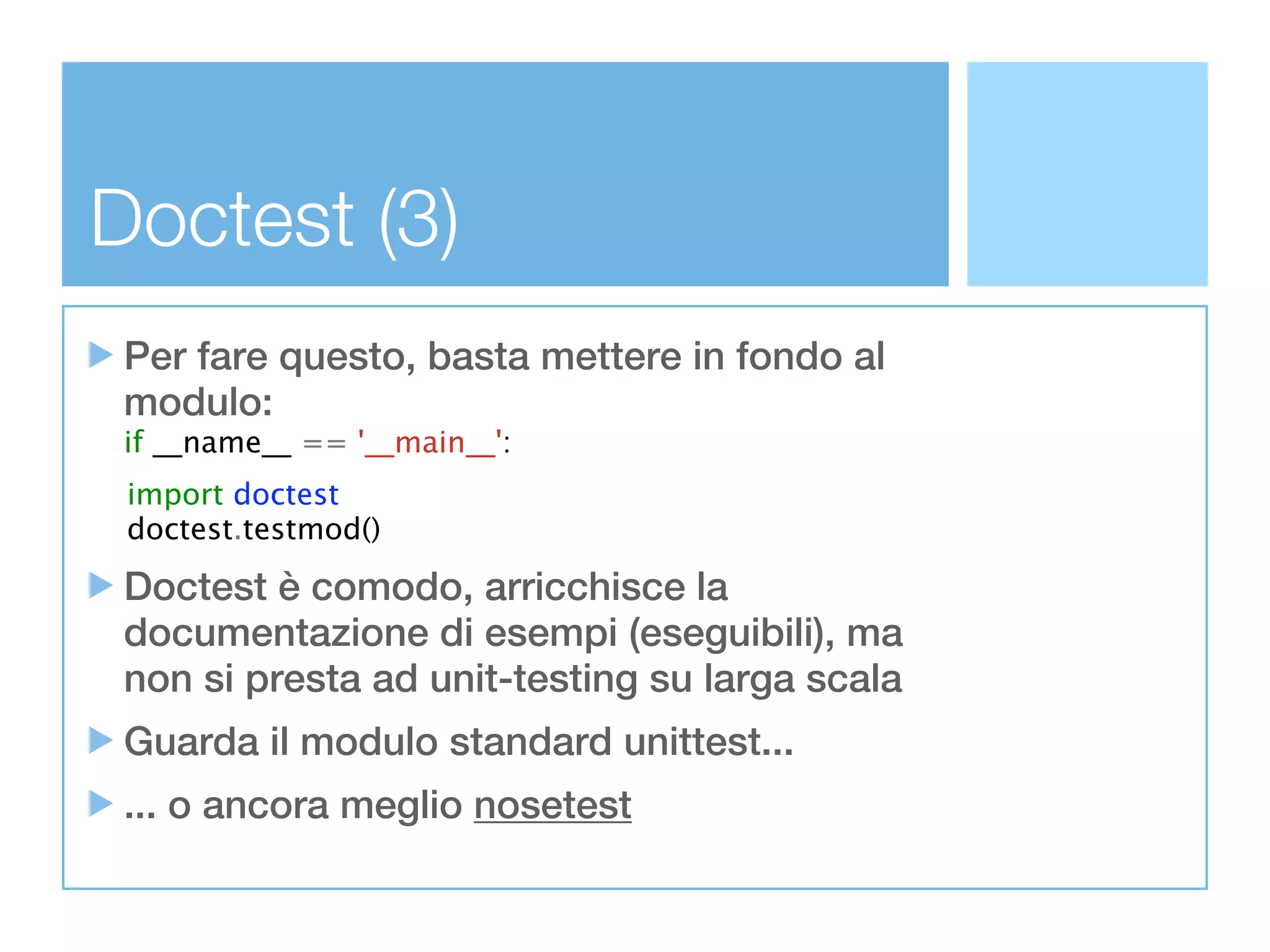 Doctest (3)
 Per fare questo, basta mettere in fondo al
 modulo:
 if __name__ == '__main__':
 import doctest
 doctest.testmod()

 Doctest è comodo, arricchisce la
 documentazione di esempi (eseguibili), ma
 non si presta ad unit-testing su larga scala
 Guarda il modulo standard unittest...
 ... o ancora meglio nosetest
 