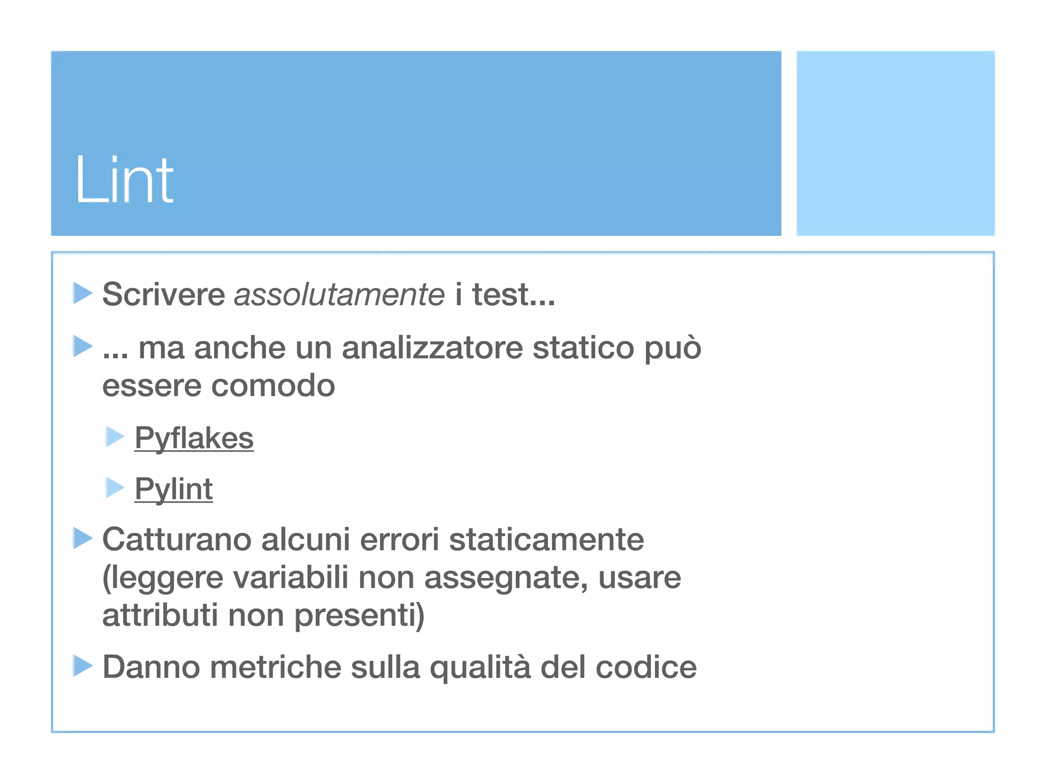Lint
 Scrivere assolutamente i test...
 ... ma anche un analizzatore statico può
 essere comodo
   Pyflakes
   Pylint
 Catturano alcuni errori staticamente
 (leggere variabili non assegnate, usare
 attributi non presenti)
 Danno metriche sulla qualità del codice
 