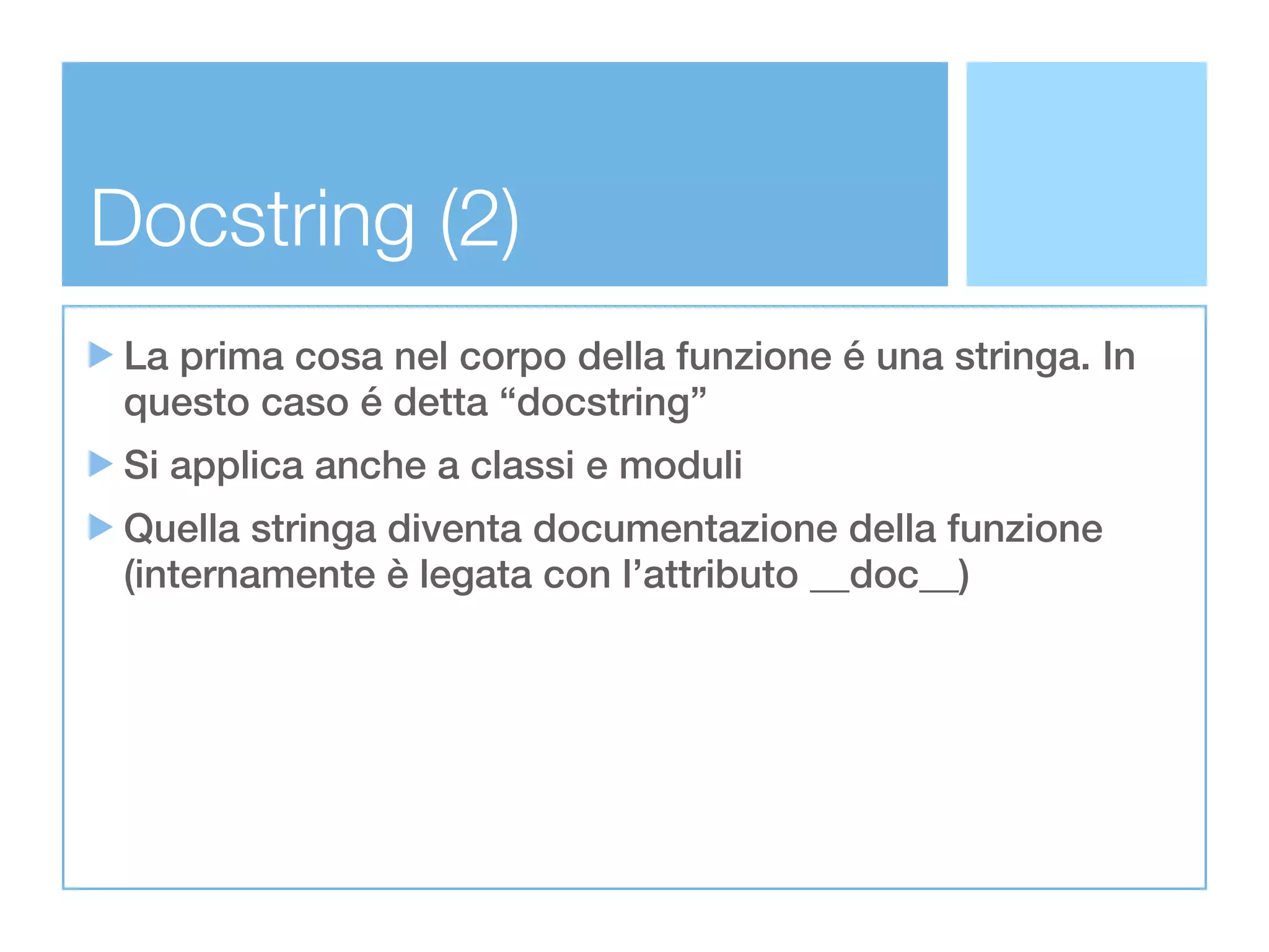 Docstring (2)
 La prima cosa nel corpo della funzione é una stringa. In
 questo caso é detta “docstring”
 Si applica anche a classi e moduli
 Quella stringa diventa documentazione della funzione
 (internamente è legata con l’attributo __doc__)
 