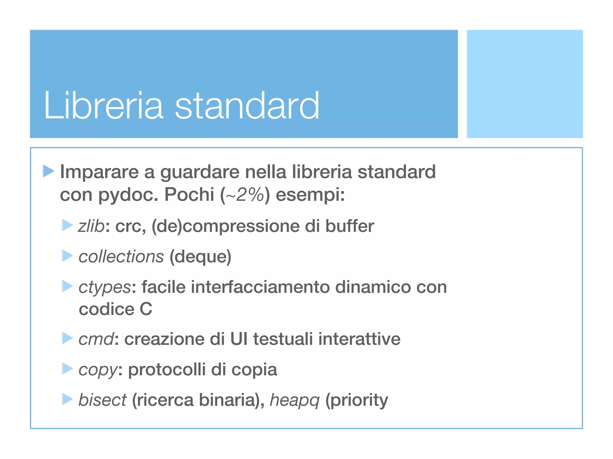 Libreria standard
 Imparare a guardare nella libreria standard
 con pydoc. Pochi (~2%) esempi:
   zlib: crc, (de)compressione di buffer
   collections (deque)
   ctypes: facile interfacciamento dinamico con
   codice C
   cmd: creazione di UI testuali interattive
   copy: protocolli di copia
   bisect (ricerca binaria), heapq (priority
 