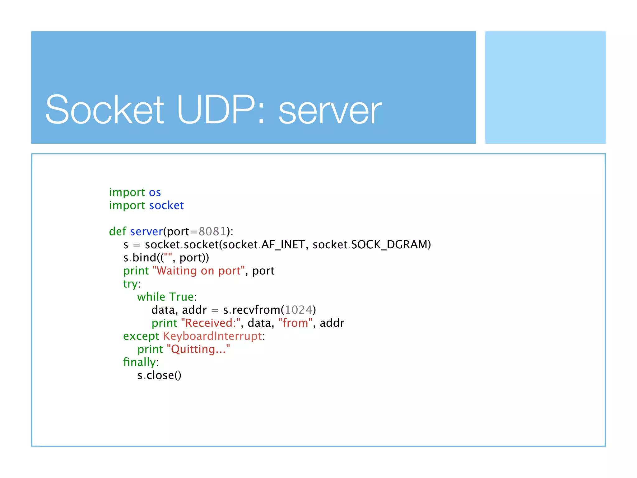 Socket UDP: server
   import os
   import socket

   def server(port=8081):
     s = socket.socket(socket.AF_INET, socket.SOCK_DGRAM)
     s.bind(("", port))
     print "Waiting on port", port
     try:
        while True:
           data, addr = s.recvfrom(1024)
           print "Received:", data, "from", addr
     except KeyboardInterrupt:
        print "Quitting..."
     ﬁnally:
        s.close()
 