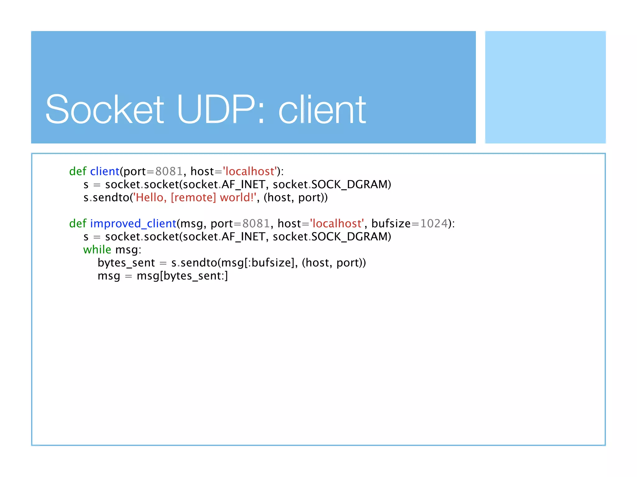 Socket UDP: client
 def client(port=8081, host='localhost'):
   s = socket.socket(socket.AF_INET, socket.SOCK_DGRAM)
   s.sendto('Hello, [remote] world!', (host, port))

 def improved_client(msg, port=8081, host='localhost', bufsize=1024):
   s = socket.socket(socket.AF_INET, socket.SOCK_DGRAM)
   while msg:
      bytes_sent = s.sendto(msg[:bufsize], (host, port))
      msg = msg[bytes_sent:]
 