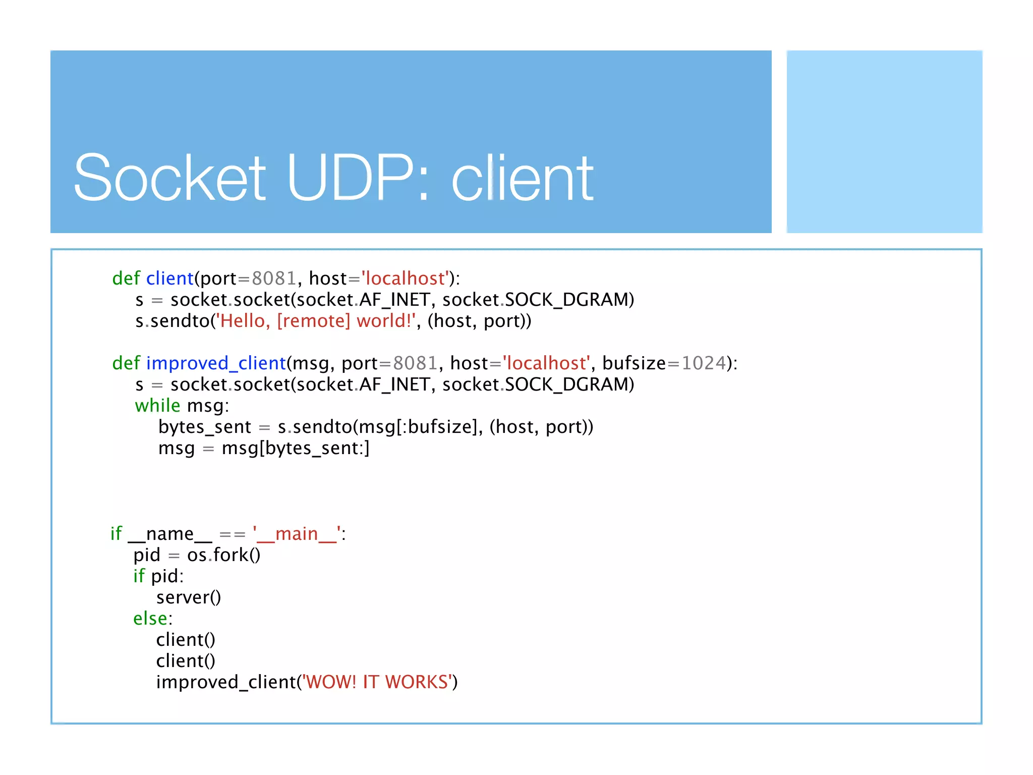 Socket UDP: client
 def client(port=8081, host='localhost'):
   s = socket.socket(socket.AF_INET, socket.SOCK_DGRAM)
   s.sendto('Hello, [remote] world!', (host, port))

 def improved_client(msg, port=8081, host='localhost', bufsize=1024):
   s = socket.socket(socket.AF_INET, socket.SOCK_DGRAM)
   while msg:
      bytes_sent = s.sendto(msg[:bufsize], (host, port))
      msg = msg[bytes_sent:]



 if __name__ == '__main__':
     pid = os.fork()
     if pid:
        server()
     else:
        client()
        client()
        improved_client('WOW! IT WORKS')
 